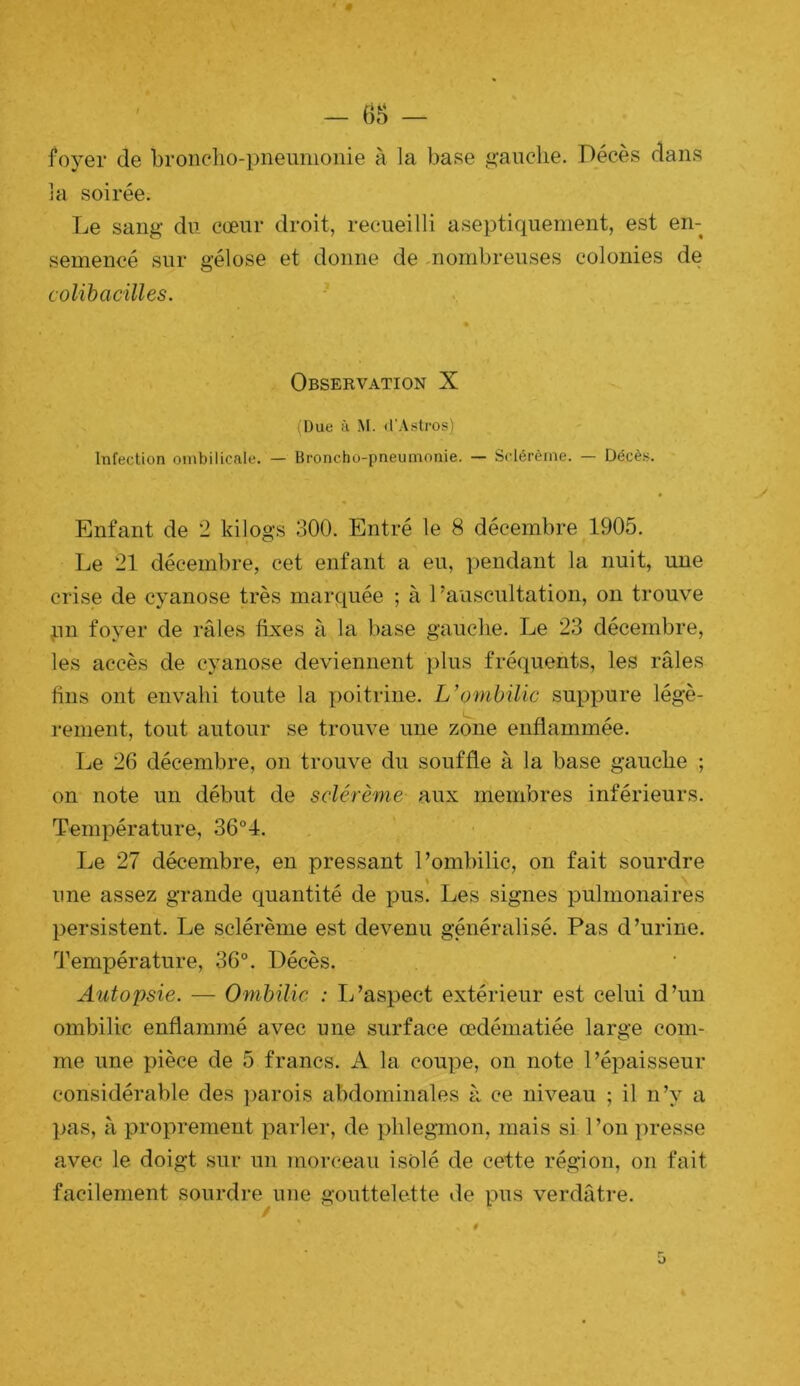 foyer de bronclio-pneumoiiie à la base gauche. Décès dans ]a soirée. Le sang du cœur droit, recueilli aseptiquement, est en- semencé sur gélose et donne de mombreuses colonies de colibacilles. Observation X (Due à M. (l'Astros) Infection ombilicale. — Broncho-pneumonie. — Sclérème. — Décè.s. Enfant de 2 kilogs 300. Entré le 8 décembre 1905. Le 21 décembre, cet enfant a eu, pendant la nuit, une crise de cyanose très marquée ; à Lauscultation, on trouve pu foyer de râles fixes à la base gauche. Le 23 décembre, les accès de cyanose deviennent plus fréquents, les râles fins ont envahi toute la poitrine. L’ombilic suppure légè- rement, tout autour se trouve une zone enflammée. Le 26 décembre, on trouve du souffle à la base gauche ; on note un début de sclérème aux membres inférieurs. Température, 36°1. Le 27 décembre, en pressant l’ombilic, on fait sourdre une assez grande quantité de pus. Les signes pulmonaires persistent. Le sclérème est devenu généralisé. Pas d’urine. Température, 36°. Décès. Autopsie. — Ombilic : L’aspect extérieur est celui d’un ombilic enflammé avec une surface œdématiée large com- me une pièce de 5 francs. A la coupe, on note l’épaisseur considérable des parois abdominales à ce nhœau ; il n’y a ])as, à proprement parler, de phlegmon, mais si 1 ’on presse avec le doigt sur un mor('eau isolé de cette région, on fait facilement sourdre une gouttelette de pus verdâtre.