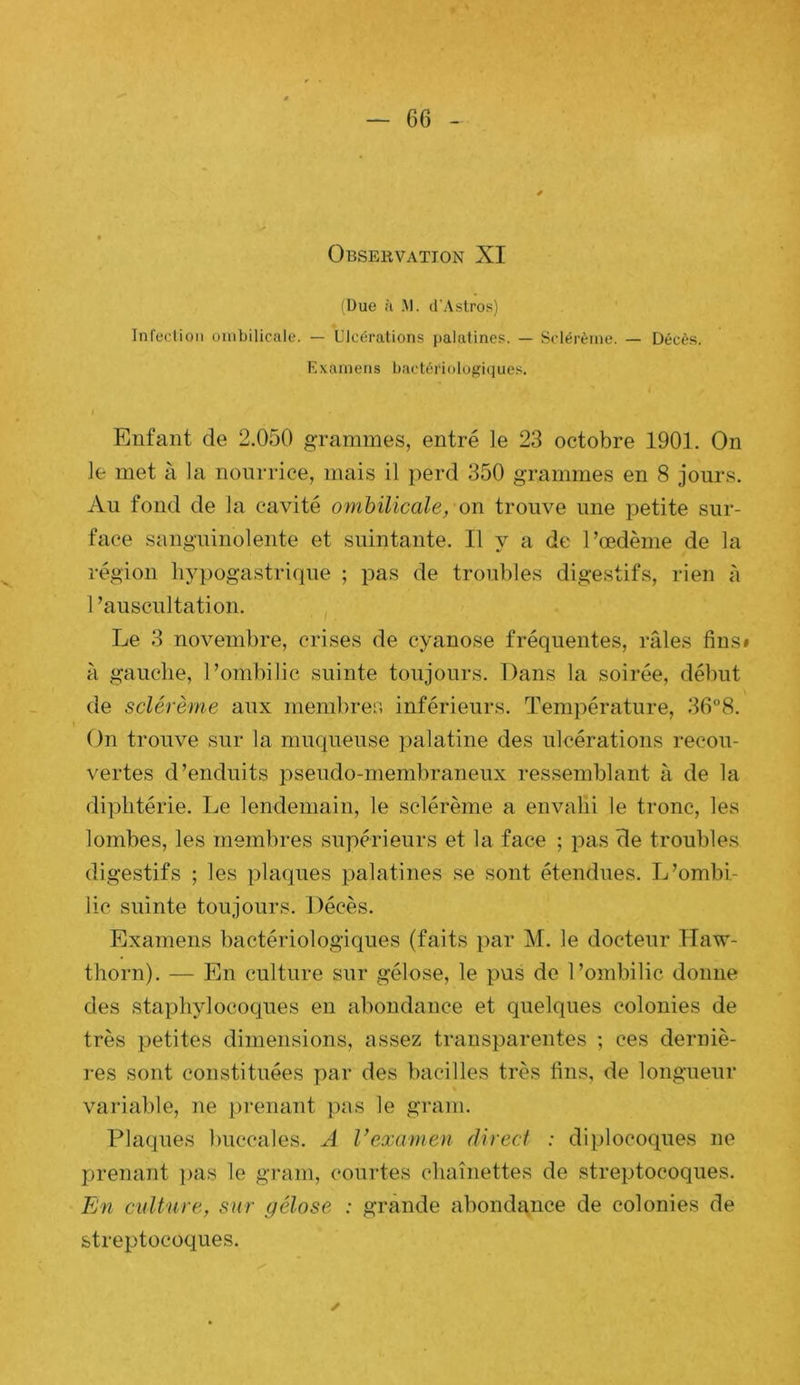 (Due ù .M. d’Astros) Infection ombilicale. — Ulcérations palatines. — Sclérèine. — Décès. Examens bactériologiques. Enfant de 2.050 grammes, entré le 23 octobre 1901. On le met à la nourrice, mais il perd 350 grammes en 8 jours. Au fond de la cavité omhilicale, on trouve une petite sur- face sanguinolente et suintante. Il y a de l’œdème de la région hypogastrique ; pas de troubles digestifs, rien ti 1 ’auscultation. Le 3 novembre, crises de cyanose fréquentes, râles fins» à gauche, l’ombilic suinte toujours. Dans la soirée, début de sclérème aux nieml)res inférieurs. Température, 36“8. On trouve sur la muqueuse palatine des ulcérations recou- vertes d’enduits pseudo-membraneux ressemblant à de la diphtérie. Le lendemain, le sclérème a envahi le tronc, les lombes, les membres supérieurs et la face ; pas de troubles digestifs ; les plaques palatines se sont étendues. L’ombi- lic suinte toujours. Décès. Examens bactériologiques (faits par M. le docteur Haw- thorn). — En culture sur gélose, le pus de l’ombilic donne des staphylocoques en abondance et quelques colonies de très petites dimensions, assez transparentes ; ces derniè- res sont constituées par des bacilles très fins, de longueur variable, ne prenant pas le grain. Plaques buccales. A Vexarnen direct : diplocoques ne prenant ]>as le grain, courtes chaînettes de streptocoques. En culture, sur gélose : grande abondance de colonies de streptocoques.