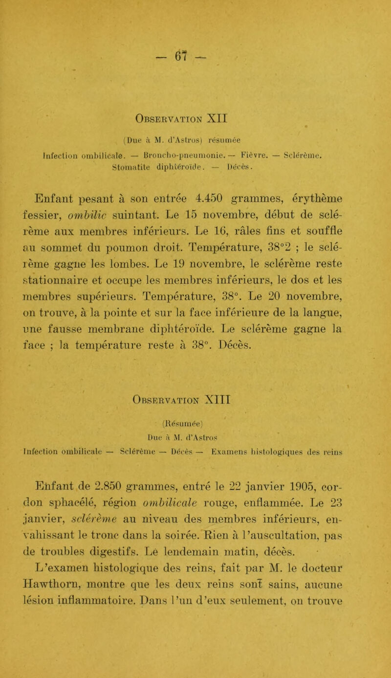 r Observation XII ( (üue ù M. d’Astrus) résumée Iiifeclion oml)ilicale. — lirouclio-pneunionie. — Fièvre. — Sclérème. Stoinatile dipiiléroïde. — Décès. Enfant pesant à son entrée 4.450 grammes, érythème * fessier, ombilic suintant. Le 15 novembre, début de sclé- rème aux membres inférieurs. Le 16, râles fins et souffle au sommet du poumon droit. Température, 38°2 ; le sclé- rème gagne les lombes. Le 19 novembre, le sclérème reste stationnaire et occupe les membres inférieurs, le dos et les membres supérieurs. Température, 38°. Le 20 novembre, on trouve, à la pointe et sur la face inférieure de la langue, une fausse membrane diplitéroïde. Le sclérème gagne la face ; la température reste â 38°. Décès. Observation XIII (Résumée) Due à M. d’Aslros Infeclion ombilicale — Sclérème — Décès — Elxamens histologiques des reins Enfant de 2.850 grammes, entré le 22 janvier 1905, cor- don spliacélé, région ombilicale rouge, enflammée. Le 23 janvier, sclérème au niveau des membres inférieurs, en- vahissant le tronc dans la soirée. Rien à l’auscultation, ])as de troubles digestifs. Lé lendemain matin, décès. L’examen histologique des reins, fait par M. le docteur Hawthom, montre que les deux reins sont sains, aucune lésion inflammatoire. Dans l’un d’eux seulement, on trouve