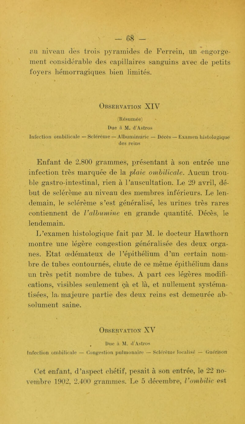 lui niveau des trois ])yraniides de Fevrein, un ■engorge- ment considérable des capillaires sanguins avec de petits foyers hémorragiques bien limités. Observation XIV (Résumée) Due A M. d'Astros Infection ombilicule — Sclérèine — Albuminurie — Décès — Examen histologique (les reins Enfant de 2.800 grammes, présentant à son entrée une infection très marquée de la plaie ombilicale. Aucun trou- ble gastro-intestinal, rien à l’auscultation. Le 29 avril, dé- but de sclérème au niveau des memltres inférieurs. Le len- demain, le sclérème s’est généralisé, les urines très rares contiennent de Valhumine en grande quantité. Décès, le lendemain. L’examen histologique fait par M. le docteur Hawthorn montre une légère congestion généralisée des deux orga- nes. Etat œdémateux de l’épithélium d’un certain nom- bre de tubes contournés, chute de ce même épithélium dans un très petit nombre de tubes. A part ces légères modifi- cations, visibles seulement çà et là, et nullement systéma- tisées, la. majeure partie des deux reins est demeurée ab-‘ solument saine. Observation XV , Due à, M. il’Aslrus Infeclion umbiliciile — Congesüun pulmonaire — Sclérème lo(Uilisé — (iuérison Cet enfant, d’aspect chétif, pesait à son entrée, le 22 no- vembre 1902, 2.400 grammes. Le 5 décembre, Vombilic est
