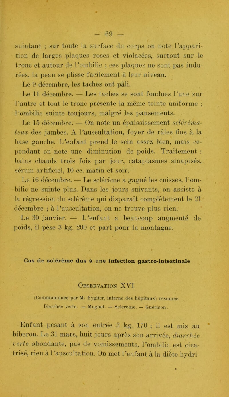hiiiiitant ; sur toute la surface du corps on note ra])})ari- tion de larges plaques roses et violacées, surtout sur le tronc et autour de l’ombilic ; ces plaques ne sont pas indu- rées, la ])eau se ])lisse facilement à leur niveau. Le 9 décembre, les taches ont pâli. l^e 11 décembre. — Les taches se sont fondues l’une sur l’autre et tout le tronc présente la même teinte uniforme ; l’ombilic suinte toujours, malgré les pansements. Le 15 décembre. — On note un épaississement scléréma- teiix des jambes. A l’auscultation, foyer de râles tins à la base gauche. L’enfant prend le sein assez bien, mais ce- ]>endant on note une diminution de poids. Traitement : bains chauds trois fois par jour, cataplasmes sinapisés, sérum artificiel, 10 cc. matin et soir. Le 16 décembre. — Le sclérème a gagné les cuisses, l’om- bilic ne suinte plus. Dans les jours suivants, on assiste à la régression du sclérème qui disparaît complètement le 21 décembre ; à l’auscultation, on ne trouve plus rien. Le 30 janvier. — L’enfant a beaucoup augmenté de l)oids, il pèse 3 kg. 200 et part pour la montagne. Cas de sclérème dus à une infection gastro-intestinale Observation XVI (Communiquée par M. Ey^lier, interne des hôpitaux; résumée Diarrhée verte. — Muguet. — Sclérème. — Guérison. Enfant pesant à son entrée 3 kg. 170 ; il est mis au biberon. Le 31 mars, huit jours après son arrivée, diarrhée lerte abondante, pas de vomissements, l’ombilic est cica- trisé, rien à l’auscultation. On met l’enfant à la diète hvdri- »