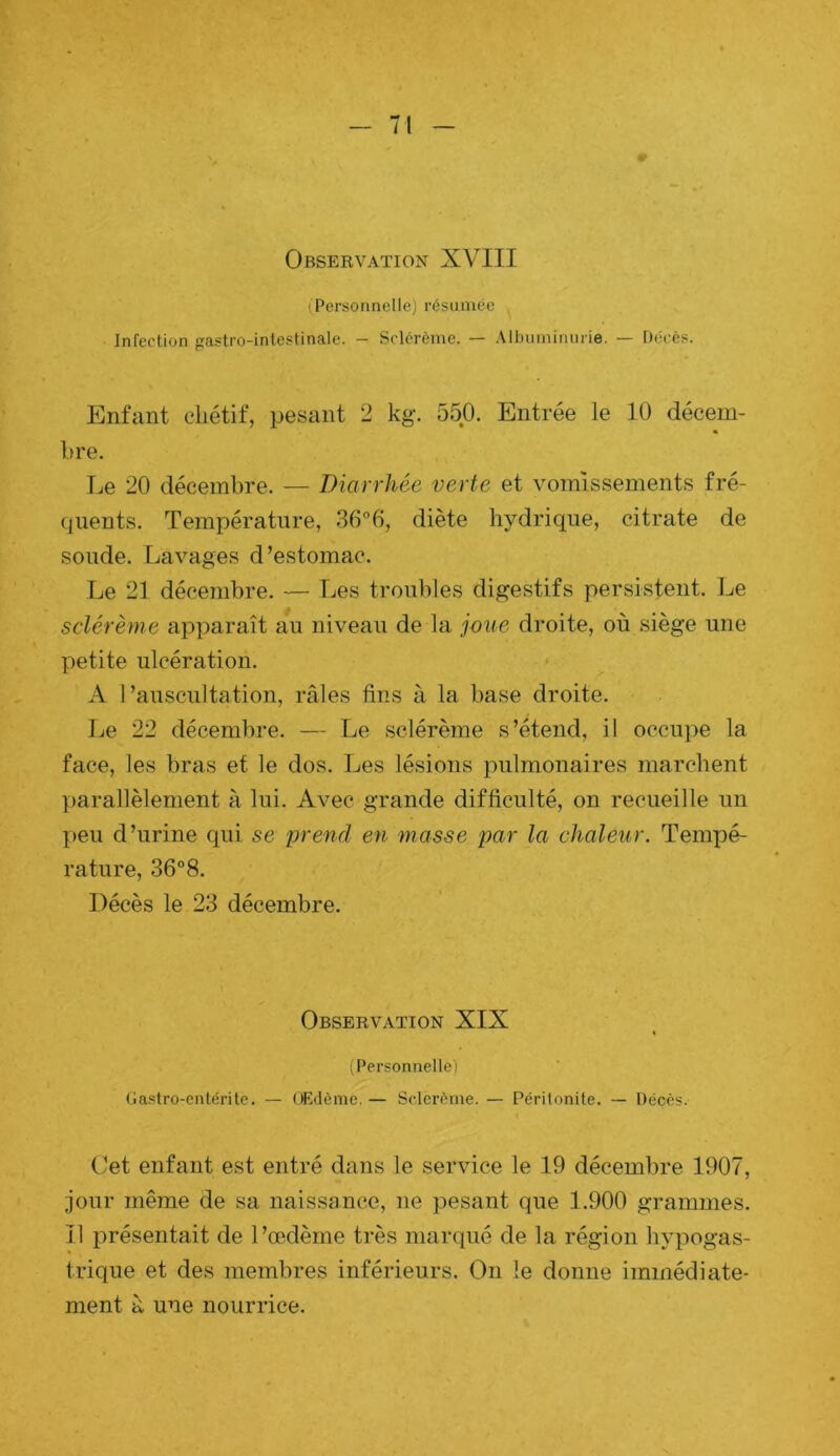 (Personnelle) résumée Infection gastro-intestinale. - Sclérème. — .Mljuniimirie. — Décès. Enfant chétif, pesant 2 kg. 550. Entrée le 10 décem- bre. Le 20 décembre. — Diarrhée verte et vomissements fré- quents. Température, 36°6, diète hydrique, citrate de soude. Lavages d’estomac. Le 21 décembre. — Les troubles digestifs persistent. Le sclérème apparaît au niveau de la joue droite, où siège une petite ulcération. A l’auscultation, râles fins à la base droite. Ije 22 décembre. — Le sclérème s’étend, il occupe la face, les bras et le dos. Les lésions pulmonaires marchent parallèlement à lui. Avec grande difficulté, on recueille un I>eu d’urine qui se 'prend en masse par la chaleur. Temx)é- rature, 36“8. Décès le 23 décembre. Observation XIX (Personnelle) Ga.stro-enlérite. — OEdème.— Sclerème. — Péritonite. — Décès. Cet enfant est entré dans le service le 19 décembre 1907, jour même de sa naissance, ne pesant que 1.900 grammes. Il jorésentait de l’œdème très marqué de la région hyi^ogas- trique et des membres inférieurs. On le donne immédiate- ment à une nourrice.
