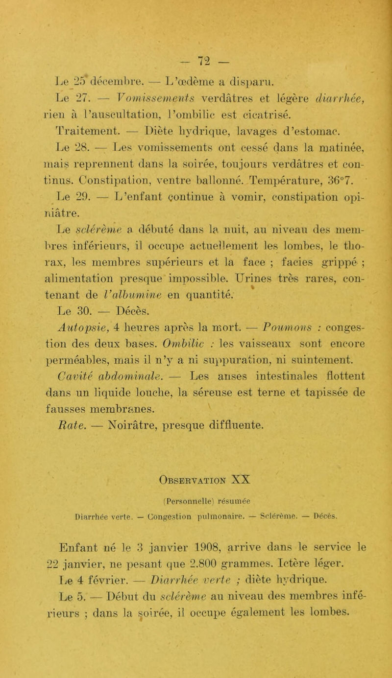J je 2i) décembre. — Ij’œdème a dis])ani. Le 27. — Vomissements verdâtres et légère diarrhée, rien à ranseultation, l’ombilic est cicatrisé. ’rraitemeiit. — Diète liydri(iue, lavages d’estomac. Le 28. — Les vomissements ont cessé dans la matinée, mais reprennent dans la soirée, toujours verdâtres et con- tinus. Constipation, ventre ballonné. Température, 36°7. ' Le 29. — L’enfant continue à vomir, constipation opi- niâtre. Le sclérème a débuté dans la nuit, au niveau des mem- bres inférieurs, il occupe actuellement les lombes, le tho- rax, les membres supérieurs et la face ; faciès grippé ; alimentation presque impossible. Urines très rares, con- tenant de l’olhumine en quantité. Le 30. — Décès. Autopsie, 4 heures après la mort. — Poumons : conges- tion des deux bases. Ombilic : les vaisseaux sont encore perméables, mais il n’y a ni suppuration, ni suintement. Cavité abdominale. — Les anses intestinales flottent dans un liquide louche, la séreuse est terne et tapissée de fausses membranes. Rate. — Noirâtre, presque diffluente. Observation XX (Personnelle’l résumée Diarrhée verte. — Conge.slion pulmonaire. — Sclérème. — Décès. Enfant né le 3 janvier 1908, arrive dans le service le 22 janvier, ne pesant (pie 2.800 grammes. Ictère léger. Ije 4 février. — Diarrhée verte ; diète hydrique. Le 5. — Début du sclérème au niveau des membres infé- rieurs ; dans la ^oirée, il occupe également les lombes.