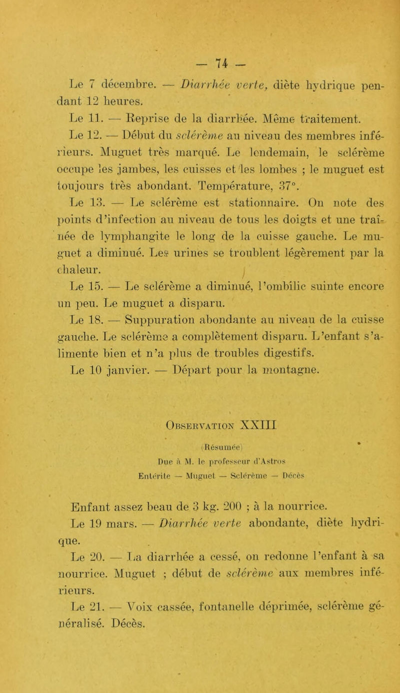 Le 7 décembre. — Diarrhée verte, diète hydrique pen- dant 12 lieures. Le IL — Keprise de la diarrliée. Même traitement. ]je 12. — Début du sclérème au niveau des membres infé- rieurs. Muguet très maniué. Le lendemain, le sclérème occupe les jambes, les cuisses et les lombes ; le muguet est toujours très abondant. Température, 37°. Ije 13. — Le sclérème est stationnaire. On note des ])oints d’infection au niveau de tous les doigts et une traL née de lymphangite le long de la cuisse gauche. Le mu- guet a diminué. Les urines se troublent légèrement par la chaleur. j Le 15. — Le sclérème a diminué, l’ombilic suinte encore un peu. Le muguet a disparu. Le 18. — Suppuration abondante au niveau de la cuisse gauche. Le sclérème a complètement disparu. L’enfant s’a- limente bien et n’a plus de troubles digestifs. Le 10 janvier. — Déi>art pour la montagne. Observation XXIII (|{6suméo) Due à M. le profesÿeiir irAstro? Entérite — Miifîuel — Sclérème — Décès Enfant assez beau de 3 kg. 200 ; à la nourrice. Le 19 mars. — Diarrhée verte abondante, diète hydri- que. Le 20. — IjU diarrhée a cessé, on redonne l’enfant à sa nourrice. Muguet ; début de sclérème aux membres infé- rieurs. ]je 21. — \b)ix cassée, fontanelle déprimée, sclérème gé- néralisé. Décès.