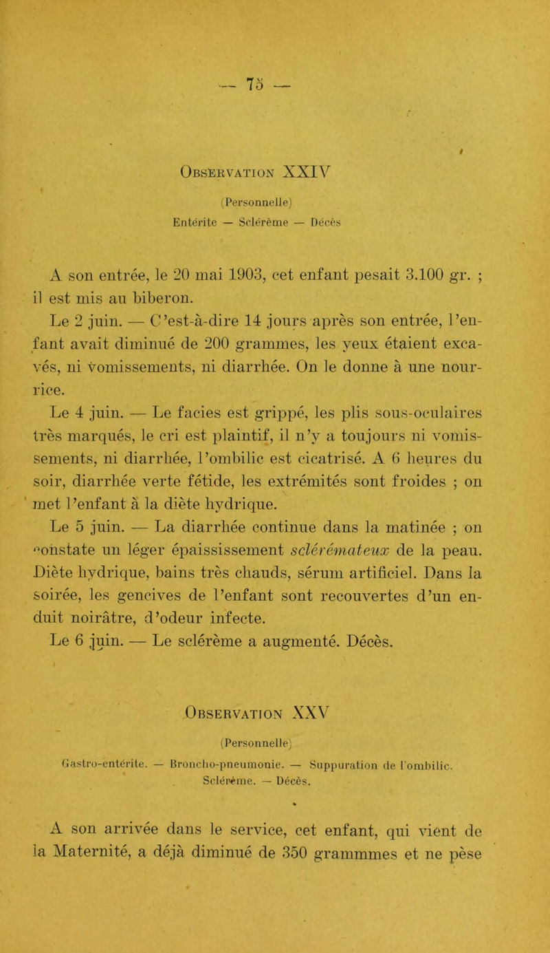 Observation XXIV (Personnelle) Entérite — Sclérème — Décès ! A son entrée, le 20 mai 1903, cet enfant pesait 3.100 gr. ; il est mis au biberon. Le 2 juin. — C’est-à-dire 14 jours après son entrée, l’en- fant avait diminué de 200 grammes, les yeux étaient exca- vés, ni vomissements, ni diarrhée. On le donne à une nour- rice. Le 4 juin. — Le faciès est grippé, les plis .sous-oculaires très marqués, le cri est plaintif, il n’y a toujours ni vomis- sements, ni diarrhée, l’ombilic est cicatrisé. A 6 heures du soir, diarrhée verte fétide, les extrémités sont froides ; on ' met l’enfant à la diète hydrique. Le 5 juin. — La diarrhée continue dans la matinée ; on '■•onstate un léger épaississement s clé rémat eux de la peau. Diète hydrique, bains très chauds, sérum artificiel. Dans la soirée, les gencives de l’enfant sont recouvertes d’un en- duit noirâtre, d’odeur infecte. Le 6 juin. — Le sclérème a augmenté. Décès. Observation XXV (Personnelle) (iastro-enlérite. — Bronclio-pneunionie. — Suppuration de l’ombilic. Scléi>ème. — Décès. A son arrivée dans le service, cet enfant, qui vient de la Maternité, a déjà diminué de 350 grammmes et ne pèse
