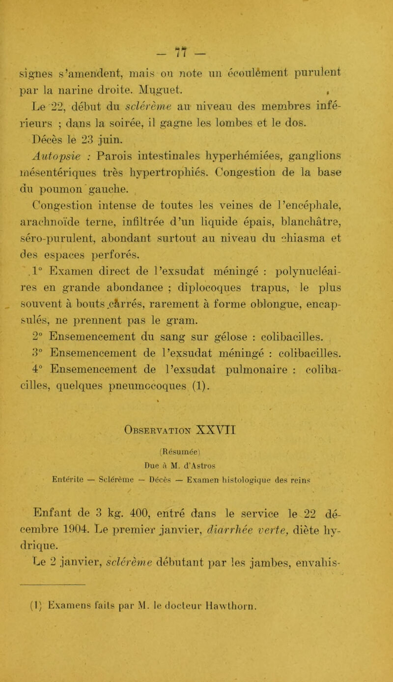 signes s’amendent, mais on note un éeonlément purulent par la narine droite. Muguet. , Le 22, début du sclérèrne au- niveau des membres infé- rieurs ; dans la soirée, il gagne les lombes et le dos. Décès le 23 juin. Autopsie : Parois intestinales hyperhémiées, ganglions mésentériques très hypertrophiés. Congestion de la base du poumon ' gauche. Congestion intense de toutes les veines de l’encéphale, arachnoïde terne, infiltrée d’un liquide épais, blanchâtre, séro-purulent, abondant surtout au niveau du -chiasma et des espaces perforés. .1° Examen direct de l’exsudât méningé : polynucléai- t res en grande abondance ; diplocoques trapus, le plus souvent à bouts .cârrés, rarement à forme oblongue, encap- sulés, ne prennent pas le gram. 2° Ensemencement du sang sur gélose : colibacilles. 3° Ensemencement de l’exsudât méningé : colibacilles. 4° Ensemencement de l’exsudât pulmonaire : coliba- cilles, quelques pneumocoques (1). Observation XX\MI (Résumée) Due il M. d’Astros Entérite — Sclérème — Décès — Examen liistologique des reins Enfant de 3 kg. 400, entré dans le service le 22 dé- cembre 1904. Le premier janvier, diarrhée verte, diète hy- drique. Le 2 janvier, sclérème débutant par les jambes, envahis-