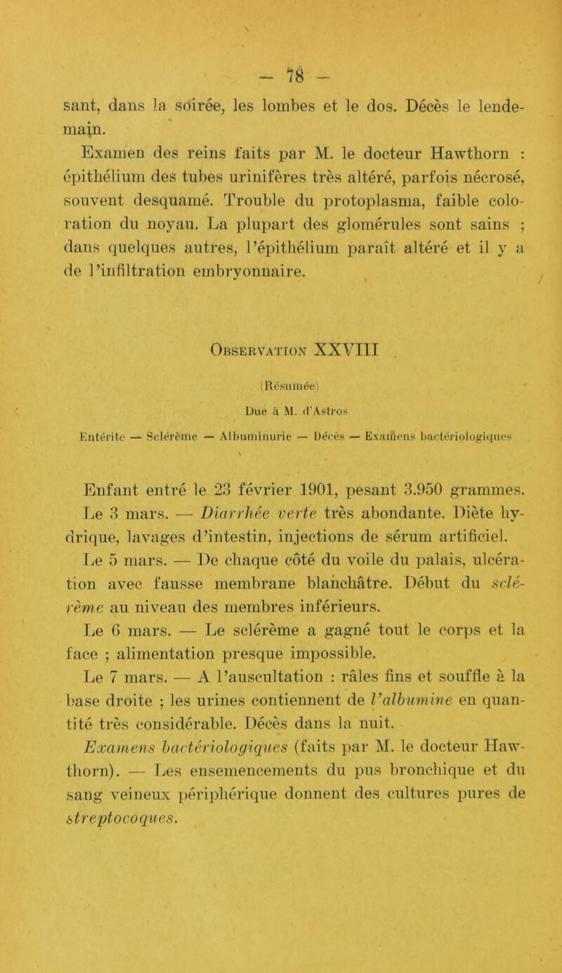 saut, dans la soirée, les lombes et le dos. Décès le lende- main. Exanien des reins faits par M. le docteur Hawthorn : épithélium des tubes uriniteres très altéré, parfois nécrosé, souvent desquamé. Trouble du protoplasma, faible colo- ration du noyau. La plupart des glomérules sont sains ; dans quelques autres, l’épithélium paraît altéré et il y a de l’infiltration embryonnaire. Observation XXVITI t Résumée) Due il M. d’Aslros Entérite — Sclérèine — Albuminurie — Décès — Exaifiens bactériolofriques Enfant entré le 23 février 1901, pesant 3.950 grammes. Le 3 mars. — Diarrhée verte très abondante. Diète hy- drique, lavages d’intestin, injections de sérum artificiel. Le 5 mars. — De chaque côté du voile du palais, ulcéra- tion avec fausse membrane blanchâtre. Début du sclé- rème au niveau des membres inférieurs. Le 6 mars. — Le sclérème a gagné tout le corps et la face ; alimentation presque impossible. Le 7 mars. — A l’auscultation : râles fins et souffle à la base droite ; les urines contiennent de l’alhmnine en quan- tité très considérable. Décès dans la nuit. Examens hcictériologiques (faits par M. le docteur Haw- thorn). — Les ensemencements du pus bronchique et du sang veineux périphérique donnent des cultures pures de streptocoques.