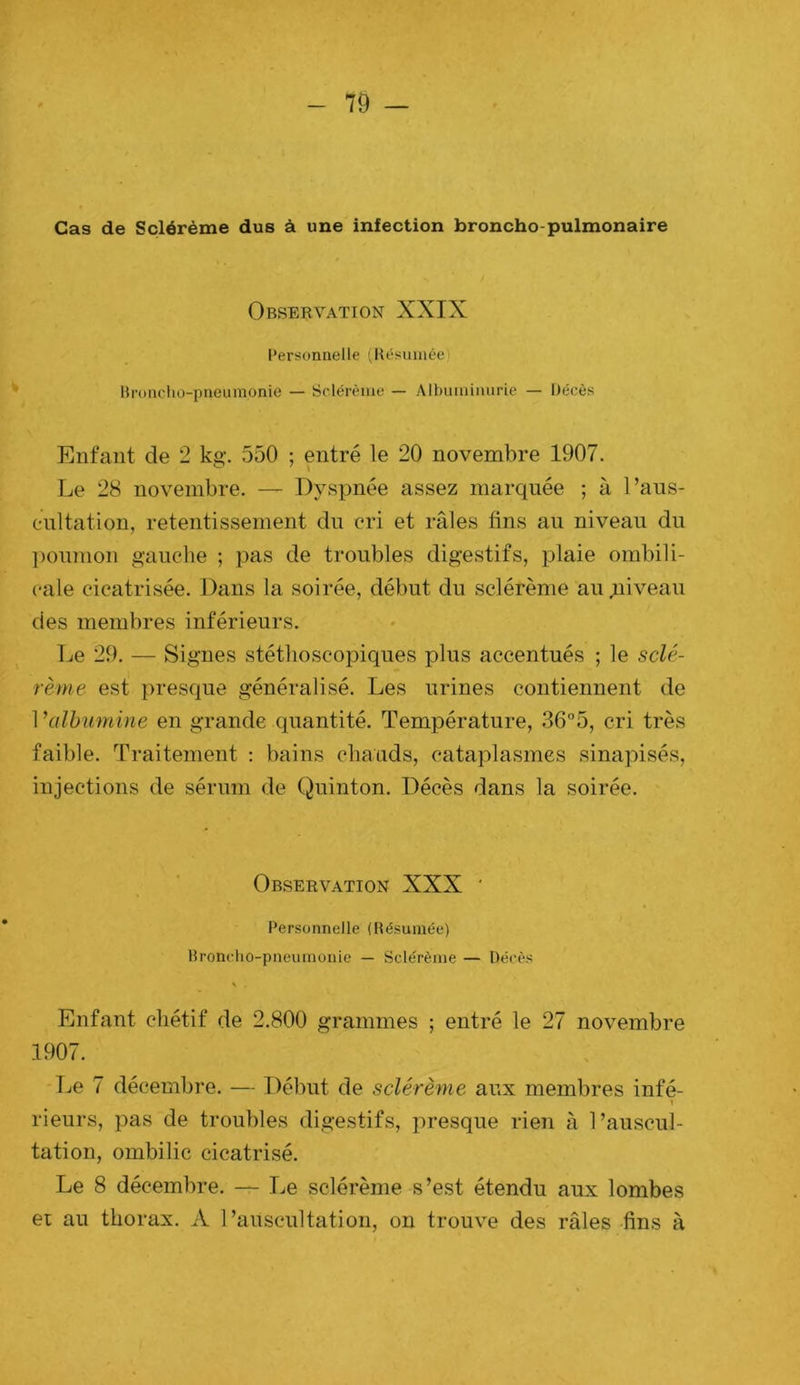 r - 79 — Cas de Sçlérème dus à une infection broncho-pulmonaire Observation XXIX l’ersonnelle (Hésuinée Broncho-pneumonie — Sclérènio — Albuminurie — Décès Enfant de 2 kg. 550 ; entré le 20 novembre 1907. Le 28 novembre. — Dyspnée assez marquée ; à l’aus- eultation, retentissement du cri et râles fins au niveau du ])ounion gauche ; pas de troubles digestifs, plaie ombili- cale cicatrisée. Dans la soirée, début du sçlérème au niveau des membres inférieurs. Le 29. — Signes stéthoscopiques plus accentués ; le sclé- rème est presque généralisé. Les urines contiennent de 1 ^albumine en grande quantité. Température, 36°5, cri très faible. Traitement : bains chauds, cataplasmes sinapisés, injections de sérum de Quinton. Décès dans la soirée. Observation XXX ' Personnelle (Hésuinée) Hroncho-pneuinonie — Sçlérème — Décès Enfant chétif de 2.800 grammes ; entré le 27 novembre 1907. Le 7 décembre. — Début de sçlérème aux membres infé- rieurs, pas de troubles digestifs, presque rien à l’auscul- tation, ombilic cicatrisé. Le 8 décembre. — Le sçlérème s’est étendu aux lombes ei au thorax. A l’auscultation, on trouve des râles -fins à