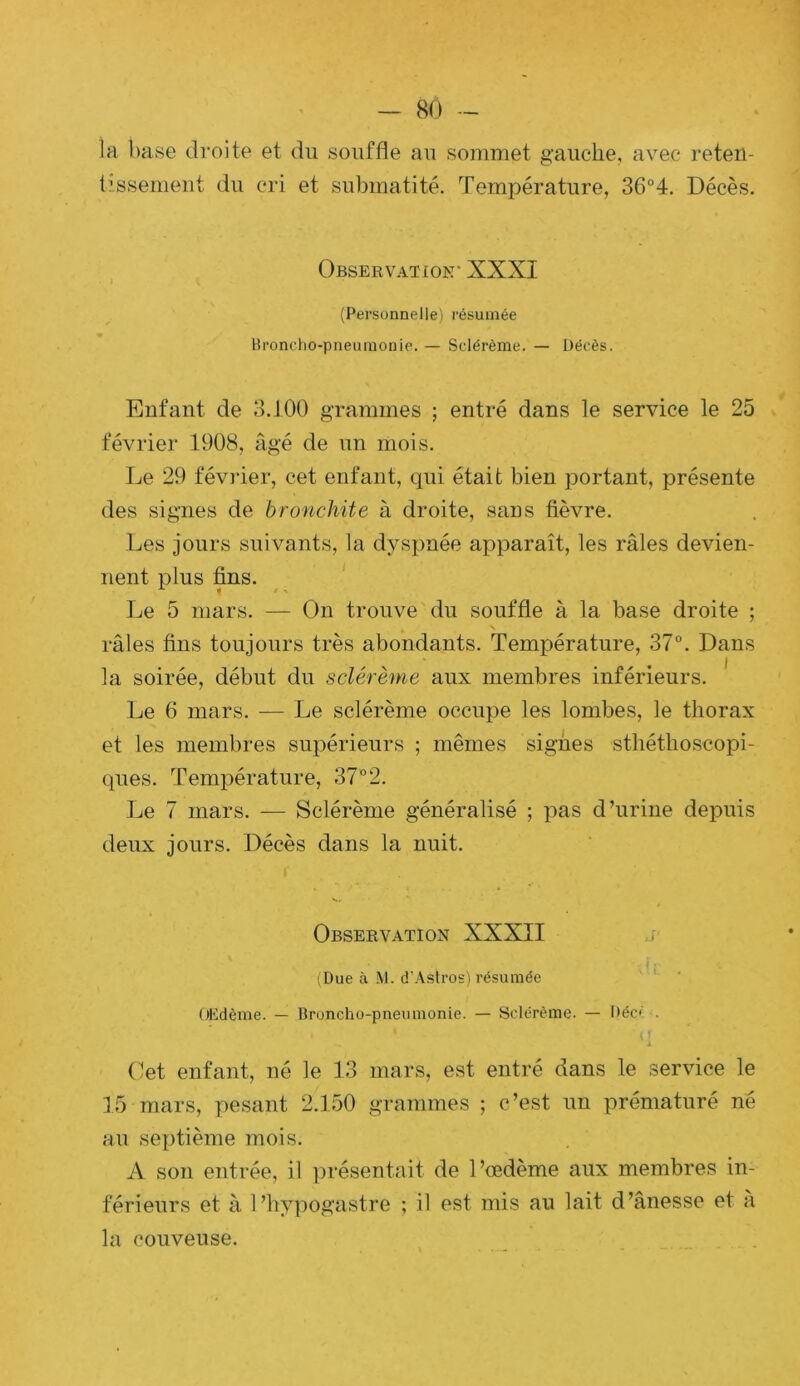ia base droite et du souffle au sommet gauche, avec reten- tissement du cri et submatité. Température, 36°4. Décès. Observation' XXXI (Personnelle) résumée Bronclio-pneumonie. — Sclérème. — Décès. Enfant de 3.100 grammes ; entré dans le service le 25 février 1908, âgé de un mois. Le 29 févider, cet enfant, qui était bien portant, présente des signes de bronchite à droite, sans fièvre. Les jours suivants, la dysjmée apparaît, les râles devien- nent plus fins. Le 5 mars. — On trouve du souffle à la base droite ; râles fins toujours très abondants. Température, 37°. Dans la soirée, début du sclérème aux membres inférieurs. Le 6 mars. — Le sclérème occupe les lombes, le thorax et les membres supérieurs ; mêmes signes sthéthoscopi- ques. Température, 37° 2. Le 7 mars. — Sclérème généralisé ; pas d’urine dej)uis deux jours. Décès dans la nuit. Observation XXXII iDue à M. d’Aslros) résumée OHdème. — Broncho-pneumonie. — Sclérème. — Déc» . ‘ i Oet enfant, né le 13 mars, est entré dans le service le 15 mars, pesant 2.150 grammes ; c’est un prématuré né au septième mois. A son entrée, il présentait de l’œdème aux membres in- férieurs et à l’hypogastre ; il est mis au lait d’ânesse et a la couveuse.