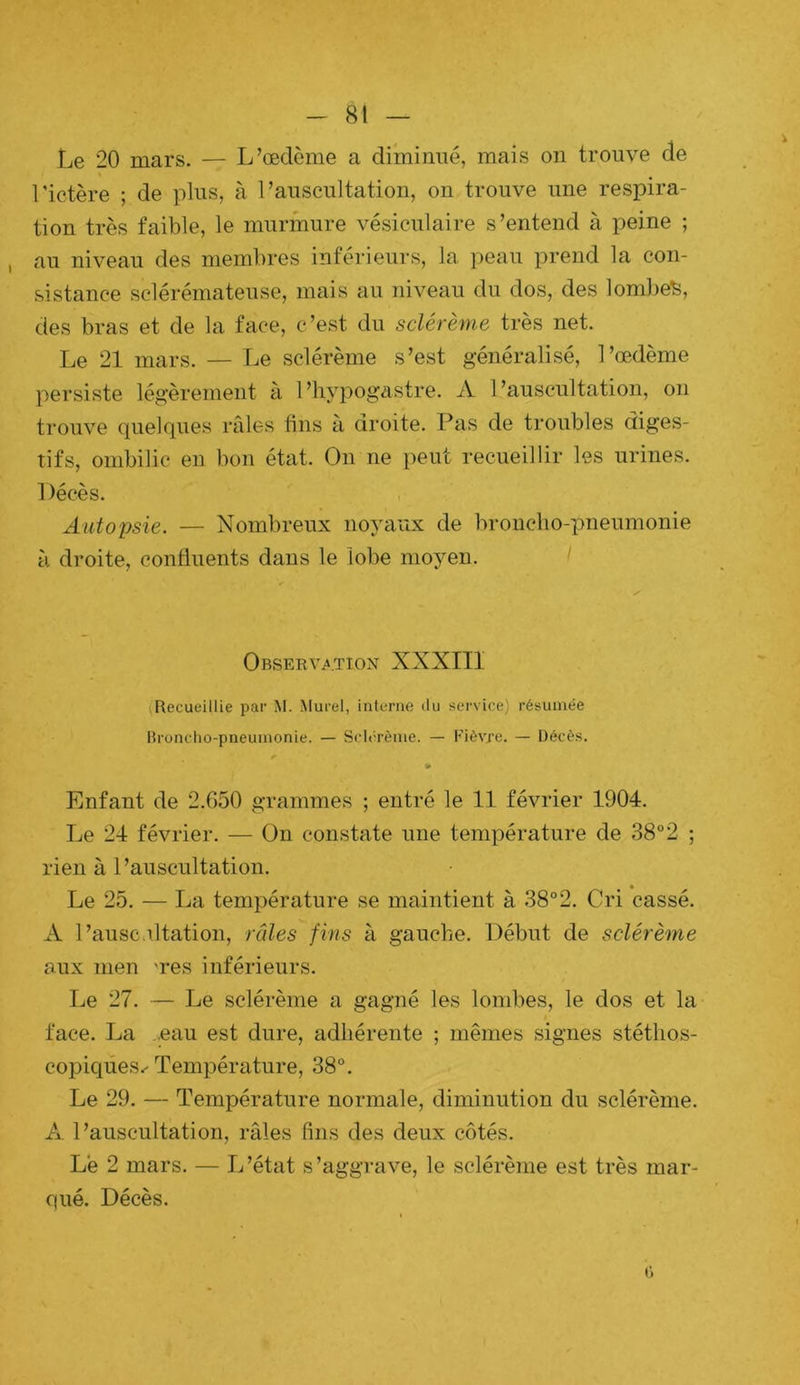 - 8t — Le 20 mars. — L’œdème a diminué, mais on trouve de rictère ; de plus, à l’auscultation, on trouve une respira- tion très faible, le murmure vésiculaire s’entend à peine ; au niveau des membres inférieurs, la peau prend la con- sistance sclérémateuse, mais au niveau du dos, des lombes, des bras et de la face, c’est du sclérème très net. Le 21 mars. — Le sclérème s’est généralisé, l’œdème persiste légèrement à l’hypogastre. A l’auscultation, on trouve quelques rfiles tins à droite. Pas de troubles diges- tifs, ombilic en bon état. On ne peut recueillir les urines. Décès. Autopsie. — Nombreux noyaux de broncho-pneumonie à droite, confluents dans le lobe moyen. y Observatiox XXXIII (Recueillie par M. Murel, interne «lu service) résumée Rronclio-pneuinonie. — Sclerènie. — Fièvre. — Décès. Enfant de 2.650 grammes ; entré le 11 février 1904. Le 24 février. — ün constate une température de 38“2 ; rien à l’auscultation. Le 25. — La température se maintient à 38° 2. Cri cassé. A l’auscultation, râles fins à gauche. Début de sclérème aux inen 'res inférieurs. Le 27. — Le sclérème a gagné les lombes, le dos et la face. La .eau est dure, adhérente ; mêmes signes stéthos- copiques.' Température, 38°. Le 29. — Température normale, diminution du sclérème. A l’auscultation, râles lins des deux côtés. Le 2 mars. — L’état s’aggrave, le sclérème est très mar- qué. Décès.