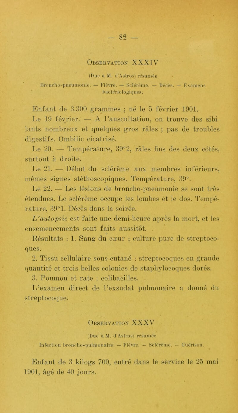 Observation XXXIV (Bue à M. d'Astros) l•(‘Sllmée Hroncho-piieiiinuiiie. — rièvrt-. — Sclérème. — Décès. — Examens biictériülogit]ues. Enfant de d.3()0 i>Tanimes ; né le 5 février 1901. Le 19 février. — A l’auscultation, on trouve des sibi- lants nombreux et quelques gros ifdes ; pas de troubles digestifs. Ombilic cicatrisé. Le 20. — Température, 39“2, râles tins des deux côtés, surtout à droite. l^e 21. — Début du sclérème aux membi'es inférieurs, memes signes stétlioscoi)iques. Tenqiérature, 39°. Le 22. — Les lésions de broncho-pneumonie se sont très étendues. Le sclérème occupe les lombes et le dos. Tem])é- 1 ature, 39°1. Décès dans la soirée. L’autopsie est faite une demi-heure aiirès la mort, et les ensemencements, sont faits aussitôt. Résultats : 1. Sang du cœur ; culture pure de streptoco- ques. 2. Tissu cellulaire sous-cutané : streptocoques en grande (]uantité et trois belles colonies de staphylocoques dorés. 3. Poumon et rate ; colibacilles. L’examen direct de l’exsudât pulmonaire a donné du streptocoque. Observation XXXV (Duc à M. dWstros) résumée Infecliun hronclio-pulmonairc. — Fièvre. — Sclérème. — Guérison. Enfant de 3 kilogs 700, entré dans le sèrvice le 25 mai 1901, âgé de 40 jours.