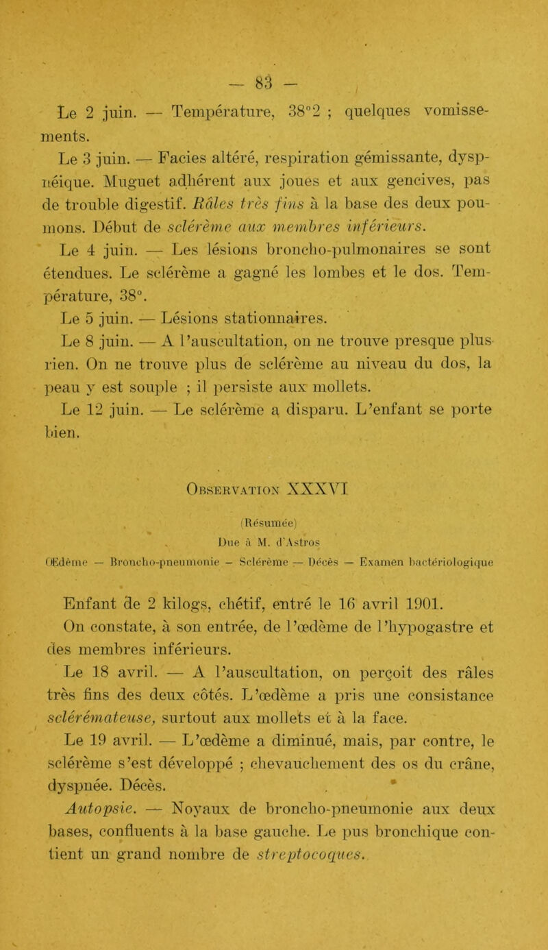 Le 2 juin. — Températiii*e, 38°2 ; quelques vomisse- ments. Le 3 juin. — Faciès altéré, respiration gémissante, dysp- néique. Muguet adhérent aux joues et aux gencives, pas de trouble digestif. Râles très fms à la base des deux pou- mons. Début de sclérème aux membres inférieurs. Le 4 juin. — Les lésions bronclio-x)ulmonaires se sont étendues. Le sclérème a gagné les lombes et le dos. Tem- pérature, 38°. Le 5 juin. — Lésions stationnaires. Le 8 juiu. — A l’auscultation, on ne trouve joresque x^lus rien. On ne trouve plus de sclérème au niveau du dos, la peau y est souple ; il x^ersiste aux mollets. Le 12 juin. — Le sclérème a disx3aru. L’enfant se x)orte bien. Observation XXXl^T. . (Bésuniée) % . Due à M. il'Astros OKdème — Bronclio-pnenmonie - Sclérème — Décès — Examen l)actériolofîi(4ue Enfant de 2 kilogs, chétif, entré le 16 avril 1901. On constate, à son entrée, de 1 ’œdème de 1 ’hyx^ogastre et des membres inférieurs. Le 18 avril. — A l’auscultation, on x^erçoit des râles très fins des deux côtés. L’œdème a x^i’is une consistance sclérémateuse, surtout aux mollets et à la face. Le 19 avril. — L’œdème a diminué, mais, x^ar contre, le sclérème s’est développé ; chevauchement des os du crâne, dyspnée. Décès. , * i Autopsie. — Noyaux de broncho-xAneumonie aux deux bases, confluents à la base gauche. Le xius bronchique con- tient un grand nombre de streptocoques.