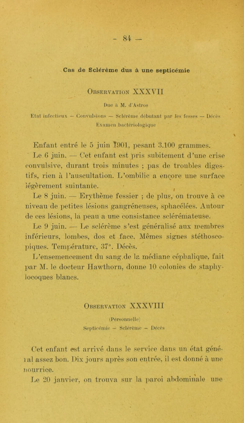 Cas de Scléréme dus à une septicémie Observation XXXV11 Due à M. (i Astrus Etal iiireclieiix — (loiiviilsions — Sclérèine (lél)u(;inl les fesses — I)('-cès Kxiiiiieii lmelériologi(|ue Enfant entré le 5 juin Î901, pesant 3.100 gTammes. Le G juin. — Oet enfant est pris subitement d’une crise (‘onvnlsive, durant trois minutes ; pas de troubles diges- tifs, rien à l’auscultation. L’ombilic a encore une surface légèrement suintante. - ^ Le 8 juin. — Erytlième fessier ; de plus, on trouve à ce niveau de petites lésions gangréneuses, spliacélées. Autour de ces lésions, la peau a une consistance sclérémateuse. Le 9 juin. — Le scléréme s’est généralisé aux membres inférieurs, lomlies, dos et face. Mêmes signes stéthosco- ])iques. Température, 37°. Décès. L’ensemencement du sang.de la médiane céphalique, fait par M. le docteur Hawthorn, donne 10 colonies de staphy- locoques blancs. Observation XXXVIII (Personnelle) Seiiticéniit,' — Scléréme — Décès (’et enfant est arrivé dans le service dans un état géné- lal assez bon. Dix jours après son entrée, il est donné à une nourrice. Le 20 janvier, on trouva sur la ))aroi abdominale une