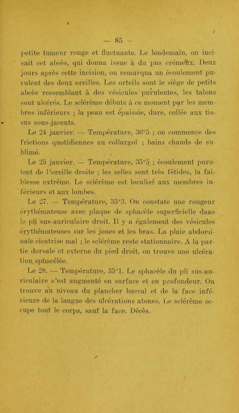 t i - 85 - l)etite tumeur rouge et fluctuante. Le lendemain, on inci- sait cet abcès, qui donna issue à du pus crémeux. Deux jours après cette incision, on remarqua un écoulement j)u- lulent des deux oreilles. Les orteils sont le siège de petits abcès ressemblant à des vésicules'purulentes, les talons sont ulcérés. Le sclérème débute à ce moment par les mem- bres inférieurs ; la peau est é})aissie, dure, collée aux tis- sus sous-jacents. Le 24 janvier. — Température, 365 ; on commence des frictions quotidiennes au collargol ; bains chauds de su- blimé. . . / Le 25 janvier. — Température, .35°5 ; écoulement puru- lent de l’oreille droite ; les selles sont très fétides, la fai- blesse extrême. Le sclérème est localisé aux membres in- férieurs et aux lombes. Le 27. — Température, 35°3. On constate une rougeur érythémateuse avec plaque de si)hacèle superficielle dans le i)li sus-auriculaire droit. Il y a également des vésicules érythémateuses sur les joues et les bras. La plaie abdomi- nale cicatrise mal ; le sclérème reste stationnaire. A la par- tie dorsale et externe du pied droit, on trouve une ulcéra- tioiysphacélée. Le 28. — Température, 351. Le sphacèle du pli sus-au- riculaire s’est augmenté en surface et en profondeur. On trouve au niveau du plancher buccal et de la face infé- rieure de la langue des ulcérations atones. Le sclérème oc- cu2:)e tout le corps, sauf la face. Décès.