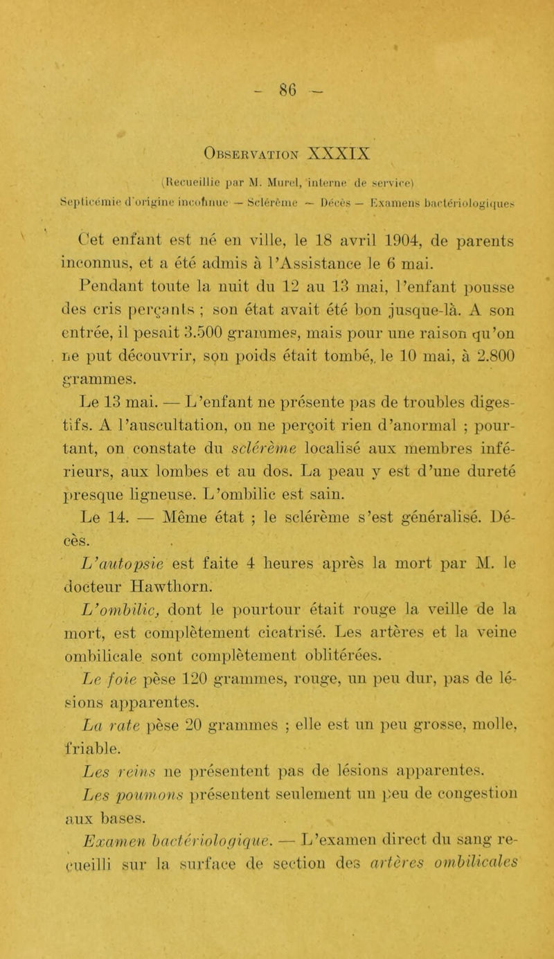 S Observation XXXIX (Becueillie par M. Murel, iiilorne tle sei’vico) Seplicéniio (i'ui'ifiinc incufiiuie — Sdérèuie — Décès — Examens bactériologiciues Cet enfant est né en ville, le 18 avril 1904, de parents inconnus, et a été admis à l’Assistance le 6 mai. Pendant toute la nuit du 12 au 13 mai, Penfant pousse des cris perçants ; son état avait été bon jusque-là. A son entrée, il pesait 3.500 grammes, mais pour une raison qu’on ne put découvrir, son poids était tombé,, le 10 mai, à 2.800 grammes. Le 13 mai. — L ’enfant ne présente pas de troubles diges- tifs. A l’auscultation, on ne perçoit rien d’anormal ; pour- tant, on constate du sclérème localisé aux membres infé- rieurs, aux lombes et au dos. La peau y est d’une dureté presque ligneuse. L’ombilic est sain. Le 14. — Même état ; le sclérème s’est généralisé. Dé- cès. autopsie est faite 4 heures après la mort par M. le docteur Hawthorn. L'ombilic^ dont le pourtour était rouge la veille de la mort, est complètement cicatrisé. Les artères et la veine ombilicale sont complètement oblitérées. Le foie pèse 120 grammes, rouge, un peu dur, jias de lé- sions apparentes. La rate })èse 20 grammes ; elle est un peu grosse, molle, friable. Les reins ne jirésentent ]ias de lésions apparentes. Les poumons présentent seulement un lîeu de congestion aux bases. Examen bactériologique. — L’examen direct du sang re- cueilli sur la surface <le section des artères ombilicales