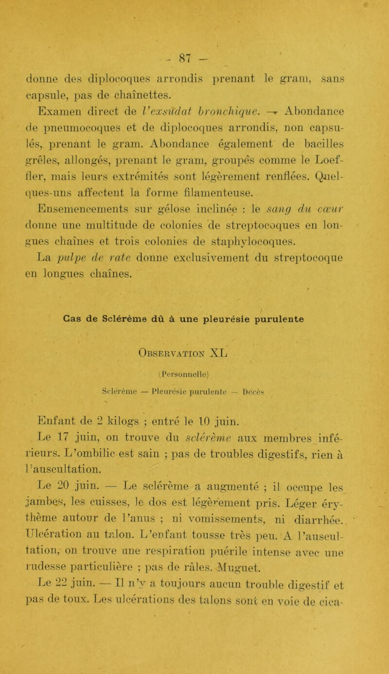 donne des diploeoqnes arrondis prenant le grain, sans ea^isule, pas de chaînettes. Examen direct de Vexsuclat bronchique. —^ Abondance de pnenmocoques et de diploeoqnes arrondis, non cai^su- lés, prenant le grain. Abondance également de bacilles grêles, allongés, prenant le grain, groupés comme le Loef- fler, mais leurs extrémités sont légèrement renflées. Qnel- (|iies-nns affectent la forme filamenteuse. Ensemencements sur gélose inclinée : le sang du cœur donne une multitude de colonies de streptocoques en lon- gues chaînes et trois colonies de staphylocoques. La pulpe de rate donne exclusivement du streptocoque en longTies chaînes. Cas de Sclérème dû à une pleurésie purulente Observation XL (Personnelle) Sclérème — Pleurésie purulente — Décès Enfant de 2 kilogs ; entré le 10 juin. Le 17 juin, on trouve du sclérème aux membres infé- rieurs. L’ombilic est sain ; pas de troubles digestifs, rien à 1 ’ auscultation. Le 20 juin. — Le sclérème a augmenté ; il occupe les jambes, les cuisses, le dos est légèi-ement pris. Léger éry- thème autour de l’anus ; ni vomissements, ni diarrhée. Ulcération au talon. L’enfant tousse très ])eu. A l’auscul- tation, 011 trouve nne respiration ]uiérile intense avec une rudesse particulière ; pas de râles. Muguet. Le 22 juin. — Il n’y a toujours aucun trouble digestif et pas de toux. Les ulcérations des talons sont eu voie de cica-