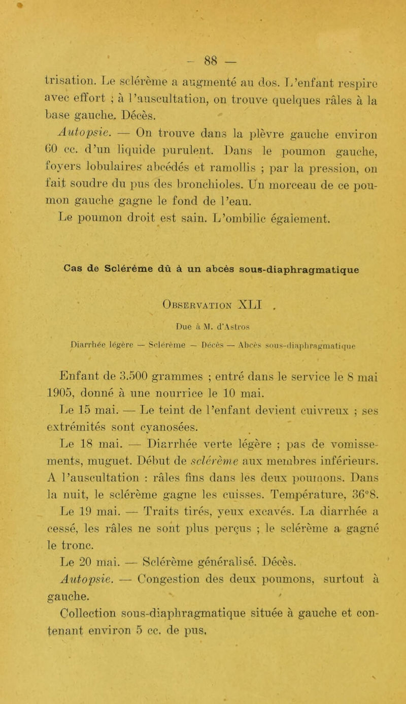 % - 88 — irisation. Le sclérènie a angineiité an dos. L’enfant respire avec etïort ; à l’auscultation, on trouve (juelques râles à la taise gauche. Décès. Autopsie. — On trouve dans la jilèvre gauche environ (>0 cc. d’un liquide ])urulent. Dans le poumon gauche, foyers lobulaires' abcédés et ramollis ; par la pression, on lait sondre du pus des bronchioles. Un morceau de ce pou- mon gauche gagne le fond de l’eau. IjG poumon droit est sain. Ij’ombilic également. Cas de Sclérème dû à un abcès sous-diaphragmatique ' Observation XU . Due à M. d’Astros Diarrhée légère — Selcrème — Décès — Abcès soiis-iliaphragniati(jue Enfant de 3.500 grammes ; entré dans le service le 8 mai 1905, donné à une nourrice le 10 mai. Le 15 mai. — Le teint de l’enfant devient cuivreux ; ses extrémités sont cyanosées. Le 18 mai. — Diarrhée verte légère ; pas de vomisse- ments, muguet. Début de sclérème aux membres inférieurs. A l’auscultation : râles fins dans les deux ])oumons. Dans la nuit, le sclérème gagne les cuisses. Température, 36°8. Le 19 mai. — Traits tii’és, yeux excavés. La diarrhée a cessé, les râles ne sont plus perçus ; le sclérème a gagné le tronc. Le 20 mai. — Sclérème généralisé. Décès. Autopsie. — Congestion des deux poumons, surtout à gauche. ' Collection sous-diaphragmatique située à gauche et con- tenant emuron 5 cc. de pus.