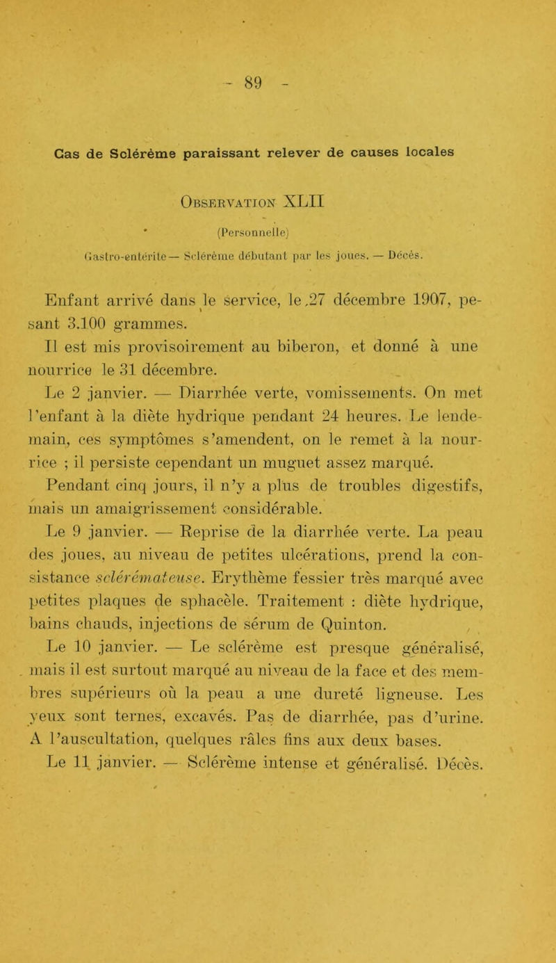 Cas de Sclérème paraissant relever de causes locales Obseevation XLII * (Personiiellej (Jaslro-etilérile— Sflérème débutant par les joues. — Décès. Enfant arrivé dans le service, le ,27 décembre 1907, pe- sant 3.100 grammes. Il est mis provisoirement an biberon, et donné à une nourrice le 31 décembre. Le 2 janvier. — Diarrhée verte, vomissements. On met l’enfant à la diète hjnlriqne pendant 24 heures. Le lende- niain, ces symptômes s’amendent, on le remet à la nour- rice ; il persiste cependant un muguet assez martpié. Pendant cinq jours, il n’y a plus de troubles digestifs, mais un amaigrissement considérable. Le 9 janvier. — Reprise de la diarrhée verte. La j)eau des joues, au niveau de petites ulcérations, prend la con- sistance sclérémateuse. Erythème fessier très marqué avec petites plaques de sphacèle. Traitement : diète hydrique, bains chauds, injections de sérum de Quinton. Le 10 janvier. — Le sclérème est presque généralisé, mais il est surtout marqué au niveau de la face et des mem- bres supérieurs où la peau a une dureté ligneuse. IjOS yeux sont ternes, excavés. Pas de diarrhée, pas d’urine. A l’auscultation, quelques râles fins aux deux bases. Le 11 janvier. — Sclérème intense et généralisé. Décès.