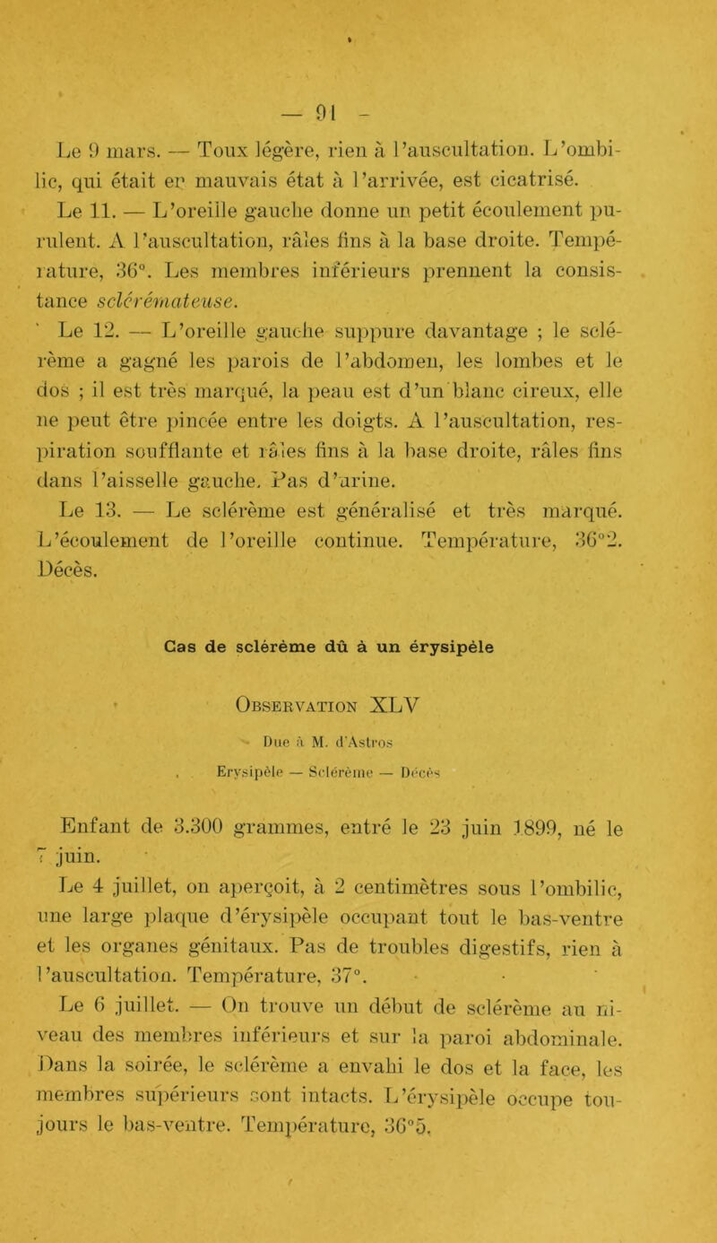 Le O mars. — Toux légère, rien à l’auscultation. L’ombi- lic, qui était en mauvais état à l’arrivée, est cicatrisé. Le 11. — L’oreiile gauche donne un petit écoulement pu- rulent. A l’auscultation, râles fins à la base droite. Tenipé- lature, 36°. Les membres inférieurs prennent la consis- tance sclcréraateiise. Le 12. — L’oreille ganehe sui)pure davantage ; le sclé- rème a gagné les parois de l’abdomen, les lombes et le dos ; il est très marqué, la peau est d’un blanc cireux, elle ne peut être pincée entre les doigts. A l’auscultation, res- piration soufflante et râles fins à la base droite, râles fins dans l’aisselle gauche. Pas d’urine. Le 13. — Le sclérème est généralisé et très marqué. L’écoulement de l’oreille continue. Température, 36°2. Décès. Cas de sclérème dû à un érysipèle ' Observation XLV Due à M. d’AslfOS , Erysipèle — Sclérème — Décès Enfant de 3.300 grammes, entré le 23 juin 1890, né le 7 juin. Le 4 juillet, on aperçoit, à 2 centimètres sous l’ombilic, une large plaque d’érysipèle occupant tout le bas-ventre et les organes génitaux. Pas de troubles digestifs, rien à l’auscultation. Température, 37°. Le 6 juillet. — On trouve un début de sclérème au ni- veau des membres inférieurs et sur la paroi abdominale. Dans la soirée, le sclérème a envahi le dos et la face, les membres sujiérieurs sont intacts. TPérysipèle occupe tou- jours le bas-ventre. Température, 3G°5,