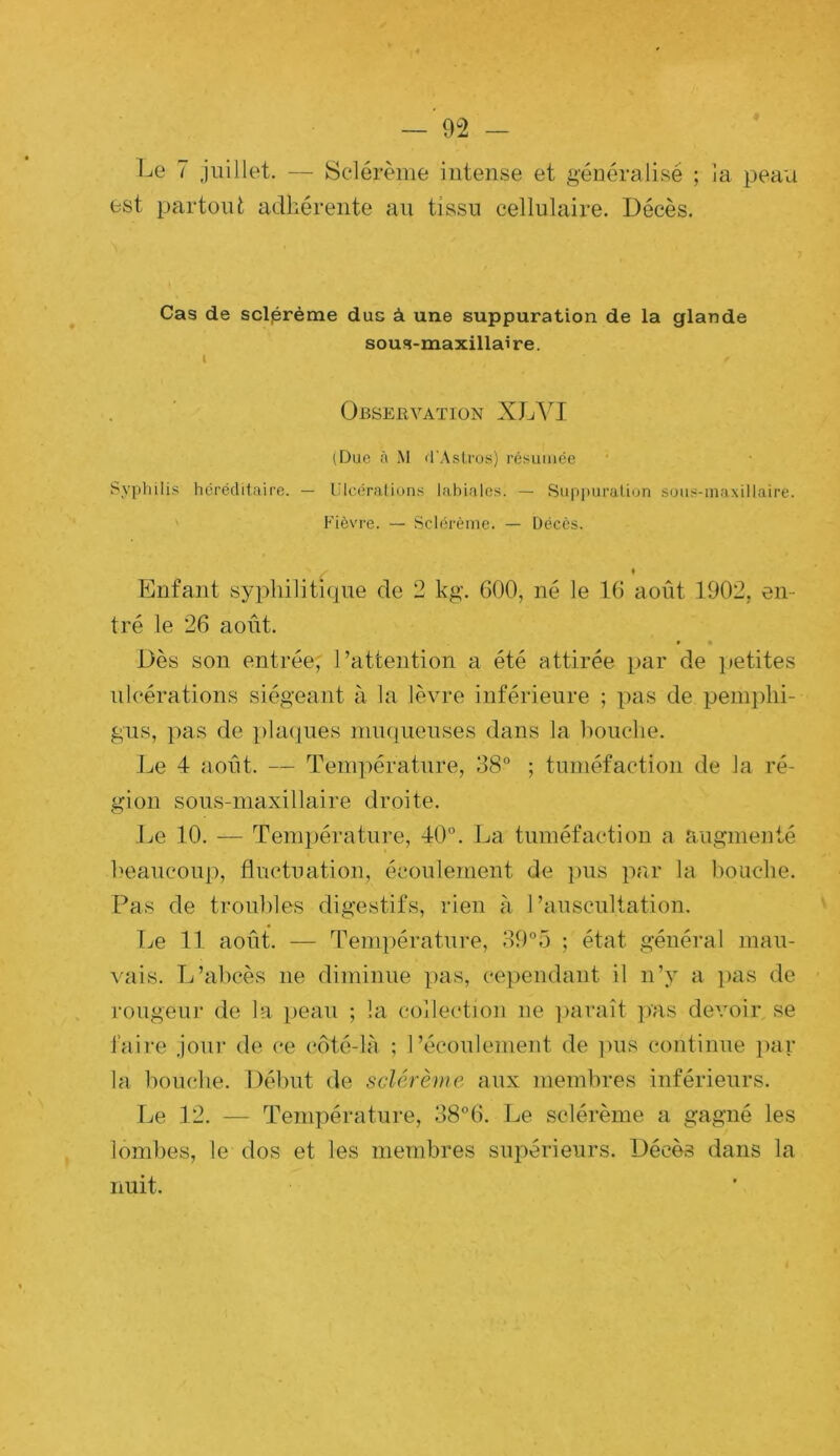 Le 7 juillet. ~ Sclérème intense et généralisé ; la peau est partout adhérente au tissu cellulaire. Décès. Cas de sclprème dus à une suppuration de la glande sous-maxillaire. Obseuvaïion XL'\^I (Due à M d'Aslros) résumée Sypliilis héréditaire. — lilcéralions lahiales. — Suppuration sous-inaxillaire. Fièvre. — Sclérème. — Décès. Enfant syphilitique de 2 kg. 600, né le 16 août 1902, en- tré le 26 août. • « Dès son entrée,' l’attention a été attirée par de petites ulcérations siégeant à la lèvre inférieure ; pas de penijûii- gus, pas de ])laques ninquenses dans la bouche. Jje 4 août. — Température, 38° ; tuméfaction de la ré- gion sons-maxillaire droite. Le 10. — Température, 40°. La tuméfaction a augmenté beaucoup, fluctuation, écoulement de pus par la bouche. Pas de troubles digestifs, rien à l’auscultation. TjC 11 août. — Température, 39°5 ; état général mau- vais. L’abcès ne diminue pas, cependant il n’y a lias de rongeur de la ]>eau ; la collection ne jiaraît pas devoir se faire jour de ce coté-là ; l’écoulement de ])us continue par la bouche. Début de sclérème aux membres inférieurs. Ije 12. — Température, 38°6. Le sclérème a gagné les lombes, le dos et les membres suiiérieurs. Décès dans la nuit.
