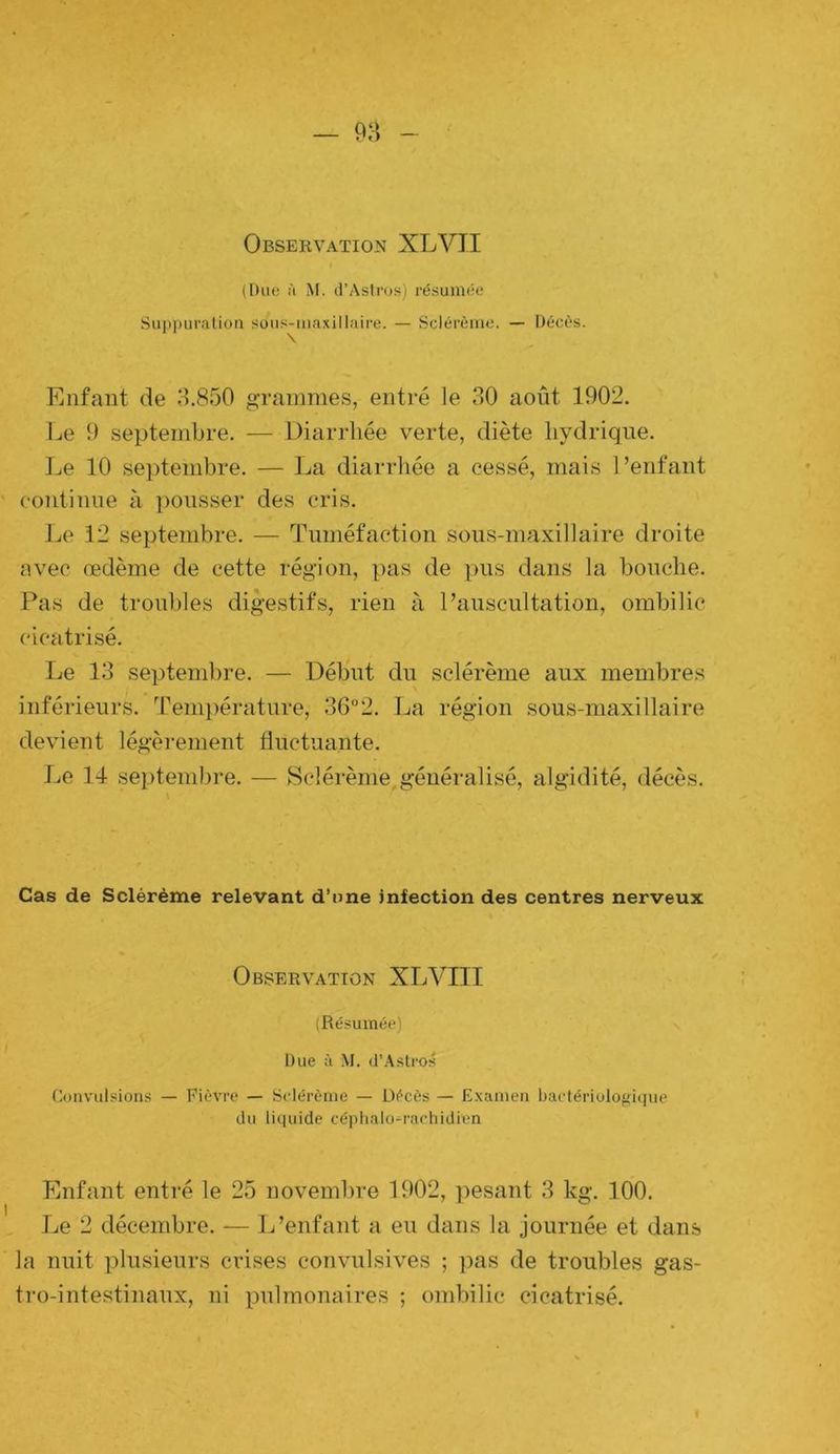 Observation XLVII (Duo à M. (TAstros) résumée Suj)puralion sous-maxillaire. — Sclérème. — Décès. Enfant de o.850 grammes, entré le 30 août 1902. Le 9 septembre. — Diarrhée verte, diète hydrique. Le 10 septembre. — La diarrhée a cessé, mais l’enfant continue à ])Ousser des cris. Le 12 septembre. — Tuméfaction sous-maxillaire droite avec œdème de cette région, pas de pus dans la bouche. Pas de trouliles digestifs, rien à l’auscultation, ombilic cicatrisé. Le 13 septembre. — Début du sclérème aux membres inférieurs. Temjiérature, 36“2. La région sous-maxillaire devient légèrement fluctuante. Le 14 septembre. — Sclérème,généralisé, algidité, décès. Cas de Sclérème relevant d’nne infection des centres nerveux Observation XLVIII (Résumée) Due à M. d’Astros Convulsions — Fièvre — Sclérème — Décès — E.xamen bactériologi(|ue du liquide céphalo-rachidien Enfant entré le 25 novembre 1902, pesant 3 kg. 100. Le 2 décembre. — L’enfant a eu dans la journée et dans la nuit plusieurs crises convulsives ; pas de troubles gas- tro-intestinaux, ni pulmonaires ; ombilic cicatrisé.