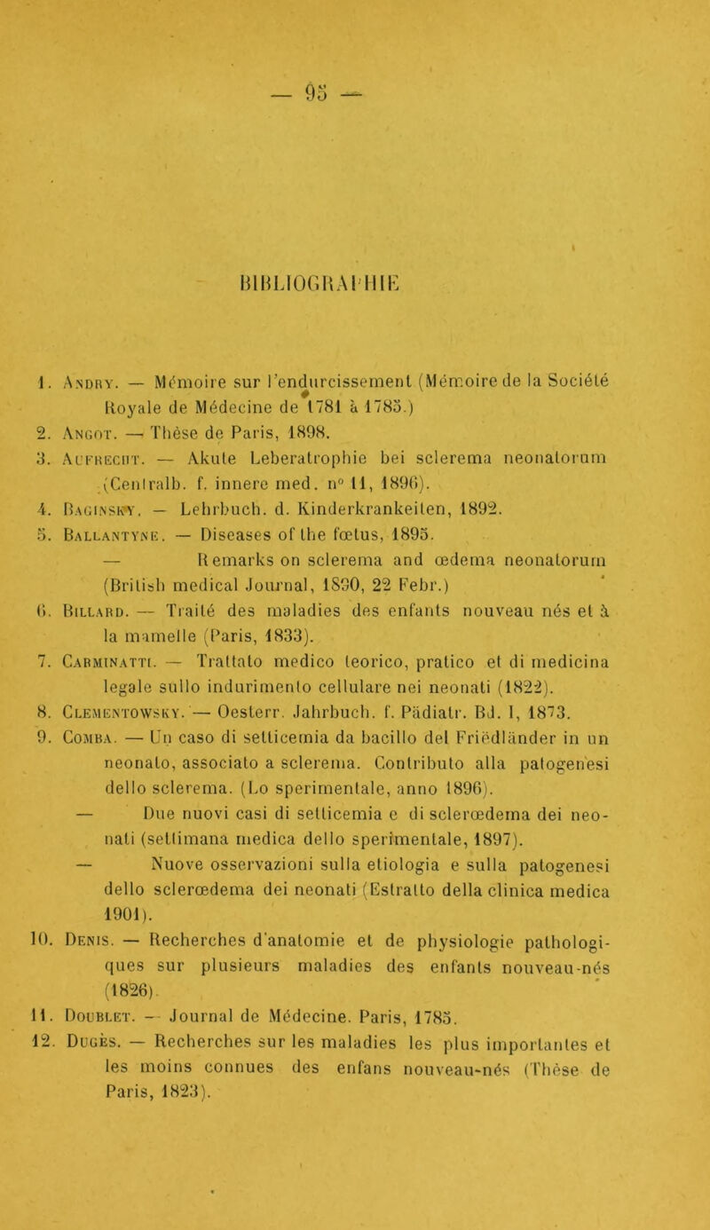 I nmiJOGHAi'iiii' 1. A.ndry. — M(^moire sur l’endurcissement (Mémoire de la Société lioyale de Médecine de 1781 à 1785.) 2. Angot. —• Thèse de Paris, 1898, 3. Al’fkecht. — Akute Leberatrophie bei sclerema neonalorum (Ceniralb. f. innere rned. n° 11, 189(i). 4. B.vginsioy. — Lelirbuch. d. Kinderkrankeilen, 1892. 5. Ballantyne. — Diseases of lhe fœtus, 1893. — U emarks on sclerema and œdema neonatorum (British medical Journal, 1830, 22 Febr.) (). Billard. — Traité des maladies des enfants nouveau nés et à la mamelle (Paris, 1833). 7. Cabminatti. — Trattato medico leorico, pratico et di medicina legale sullo indurimenio cellulare nei neonati (1822). 8. Clementowsky. — Oeslerr. Jahrbucli. f. Padiatr. BJ. 1, 1873. 9. CoMBA. — Un caso di setlicernia da bacillo del Friëdliinder in un neonalo, associato a sclerema. Contributo alla palogen'esi dello sclerema. (Lo sperirnenlale, anno 1890). — Due nuovi casi di setticemia c disclerœderna dei neo- nali (sellimana medica dello sperîmentale, 1897). — Nuove osservazioni sulla etiologia e sulla patogenesi dello sclerœdema dei neonati (Estralto délia clinica medica 1901). 10. Denis. — Recherches d'anatomie et de physiologie pathologi- ques sur plusieurs maladies des enfants nouveau-nés (1826). 11. Doublet. - Journal de Médecine. Paris, 1783. 12. Dugès. — Recherches sur les maladies les plus importantes et les moins connues des enfans nouveaimnés (Thèse de Paris, 1823).