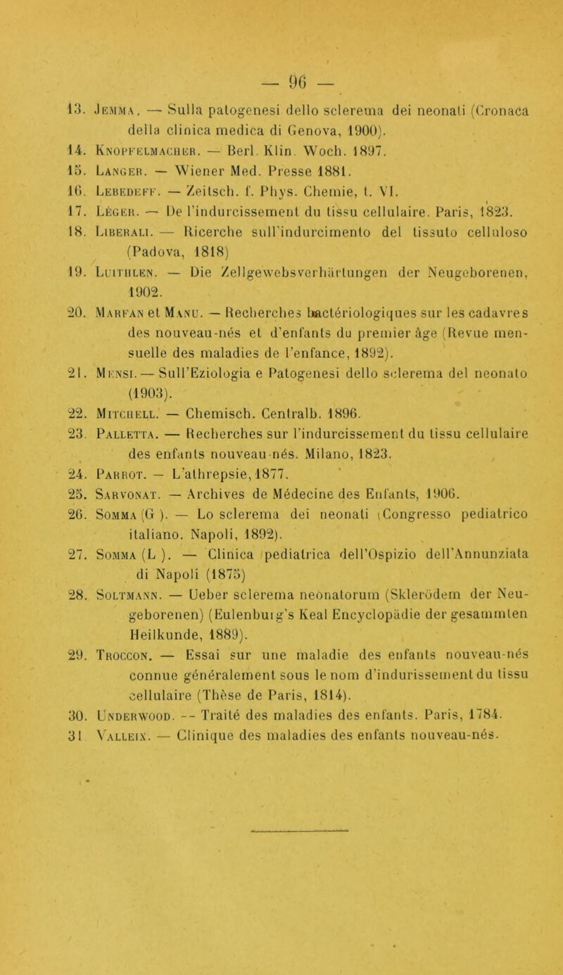 — 90 13. Jkmma. — Sullfx palogcnesi dello sclereuia dei neonali (Oonaca délia clinica medica di Genova, 1900). 14. KNoeFKLMACiiiiR. — Berl. Klin Woch. 1897. lo. Langer. — Wiener Med. Presse 1881. 10. Lebf.deee. — Zeilsch. f. Phys. Cheinie, t. VI. I 17. Léger. — De l’indurcisseinent du tissu cellulaire. Paris, 1823. 18. Liberali. — Ricerche suH'indurcimento del lissuto celluloso (Padova, 1818) 19. Liutiilën. — Die Zellgewobsvorhartungen der Neugoborenen, 1902. 20. .Marfan et Manu. — Hecberclies bactériologiques sur les cadavres des nouveau-nés et d’enfants du premier âge (Revue men- suelle des maladies de l’enfance, 1892). 21. Mknsi. — Sull’Eziologia e Patogenesi dello sclerema del neonato (1903). 22. Mitcuell. — Chemisch. Centralb. 1896. 23. Palletta. — Becberches sur l’indurcissement du tissu cellulaire des enfants nouveau nés. Milano, 1823. 24. Parrot. — L’athrepsie, 1877. 25. Sarvonat. — .Archives de Médecine des Enfants, 1900. 20. Somma (G ). — Lo sclerema dei neonati iCongresso pedialrico italiano. Napoli, 1892). 27. Somma (L ). — Clinica pediatiica deH’Ospizio deH'Ânnunziata di Napoli (1875) 28. Soltmann. — Ueber sclerema neônatorum (Sklerüdem der Neu- geborenen) (Eulenbuig’s Keal Encyclopadie dergesammten Heilkunde, 1889). 29. Troccon. — Essai sur une maladie des enfants nouveau-nés connue généralement sous le nom d’indurissement du tissu cellulaire (Thèse de Paris, 1814). 30. Underwood. -- Traité des maladies des enfants. Paris, 1784. 31 Valleix. — Clinique des maladies des enfants nouveau-nés.