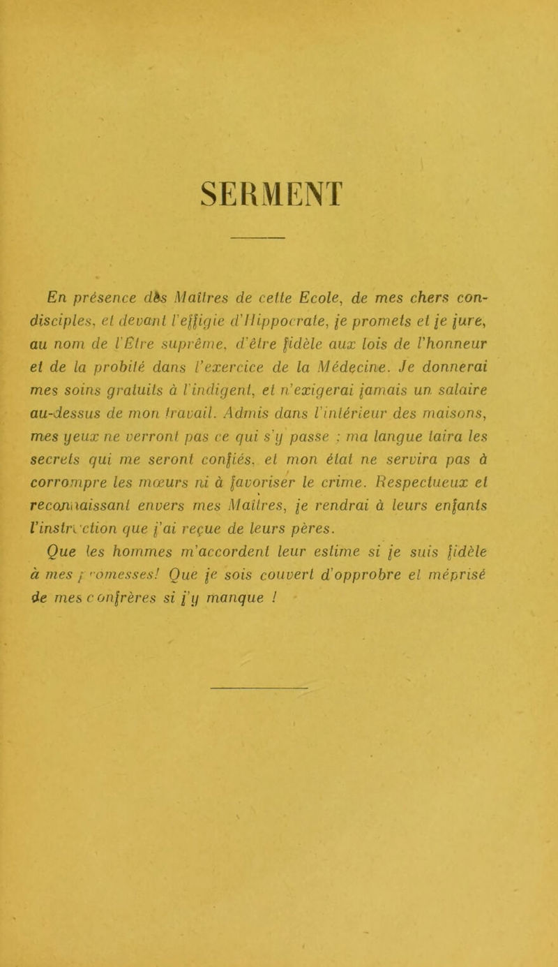 SERMENT En présence dès Maîtres de celte Ecole, de mes chers con- disciples, et devant l’eUigie d’Hippocrate, je promets et /e jure, au nom de l’Etre suprême, d’être fidèle aux lois de l'honneur et de la probité dans l’exercice de la Médecine. Je donnerai mes soins gratuits à rindigent, et n’exigerai famais un salaire au-dessus de mon travail. .Admis dans l’intérieur des maisons, mes yeux ne verront pas ce qui s’y passe ; ma langue taira les secrets qui me seront confiés, et mon état ne servira pas à corrompre les mœurs ni à favoriser le crime. Respectueux et reconaaissant envers mes Maîtres, fe rendrai à leurs enfants Vinstruction que fai reçue de leurs pères. Que les hommes m’accordent leur estime si fe suis fidèle à mes / 'omesses! Que je sois couvert d’opprobre el méprisé de mes c onfrères si fy manque !