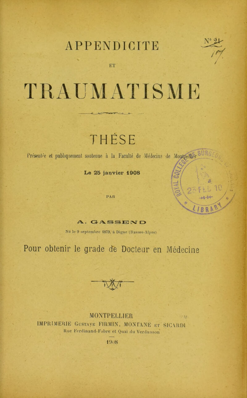 APPENDICITE N>1- /// ET / TRAUMATISME THÈSE Le 25 janvier 1908 PAR A. C3-/VSSJE csr C3 Né lo 9 septembre 1879, à Digne (Basses-Alpes) Pour obtenir le grade de Docteur en Médecine MO.MTI'KMJIÎI! IMPRIMERIE Gustaviî EIRMIN, MONTANE i-;r SIGMIDI Hue Eerdiiiand-Eiiltre et Quai du Verdanson 1Î)U8