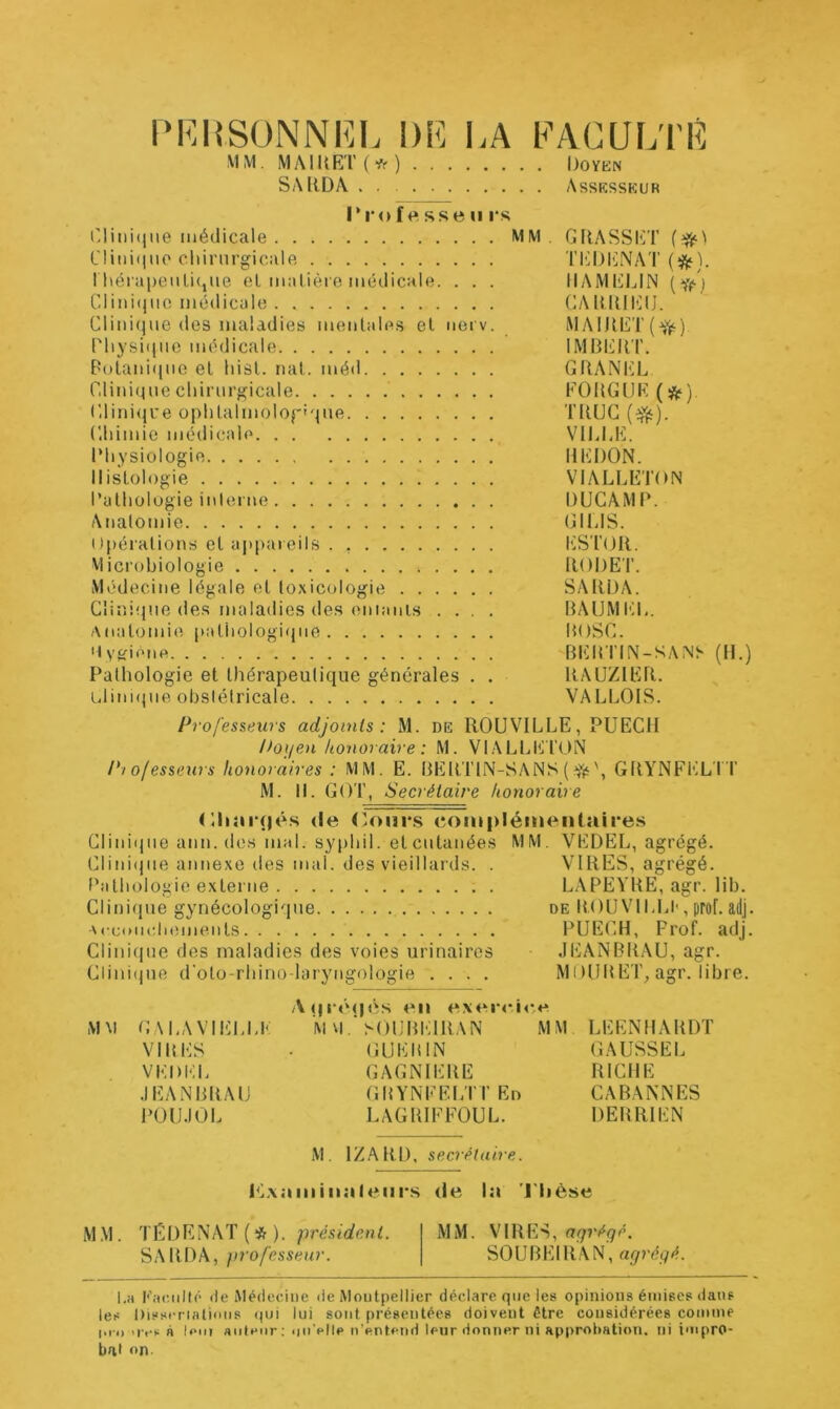 PKHSONNKI. DE LA FACULTÉ MM. iMAmF;i’(*) Doykn SAllDA . . Assksskur ri‘o f f», SSe II rs i'liiii(|Me médicale MM. GflASSI^T Clinique cliinirgicale TltDlîlNAT rhéra|)eiiLi<jUe eL malière médicale. . . . IIAMELIN (’liMifjUO médicale UAlMUl!;iJ. Clini(iiie des maladies mentales et nerv. iMAIRET(^) riiysiqnc médicale IMBERT. E‘utani(jne et liist. nat. méd GRANITE Cliniquecliirnrgicale FOUGUE (ÿj?) CliniijL'e oplitalmolof'que TRUC (^). Cliimie médicale VILLE. IMi ysiologie REDON. Histologie VIALLETON l’athologie inlerne DUCAMR. Analomie GIl-IS. I)|)éiations et ai)|>areils . , ESTOR. Microbiologie RODET. Médecine légale et toxicologie SARDA. Cîiî'.iïDie de.s maladies des eniani.s .... BAÜMEL. Anatomie pathologique ROSC. Dyjfione BIÜRTIN-SANh (R.) Pathologie et thérapeutique générales . . RAUZIER. i,lini(|ne obstétricale VALLOIS. Professeurs adjoints: M. de ROUVILLE, PUECII Poijen honoraire : M. VIALLICTON Pi ofesseurs honoraires : MM. E. BERTIN-SANS (GRYNFi’iLT'T M. II. GOT, Secrétaire honoraire (Riîirçiés (le (Rnsrs (îomplémeiilaires Clinique ami. des mal. syphil. et cutanées MM. VEDEL, agrégé. (Riniijiie annexe des mal. des vieillards. . VIRES, agrégé. Dathologie externe LAPEVRE, agr. lib. Cliniiine gynécologique de R.OUVILLI', prof. adj. •Nceonc.lieiiients PUECR, Prof. adj. Cliniiine des maladies des voies urinaires JEANBRAU, agr. Cliiiiijue d'oto-rhino-laryngologie .... M ( )lRt ET^ agr. libre. A (| (*ii exei-cir**^ MM GALAVIELLK M M^()l;RElRAN MM LEENHARDT VIRES . GUERIN GAUSSEE VEDEL GAGNIERE RICHE JEANBRAU GRYNFELTTEd CABANNES POUJOL LAGRIFFOUL. DERRIEN M. IZ.ARD, secrétaire. PL\ainhial(Mii*s de In l'Dèse M.M. TÉDENAT (* ). MM. VIRES, SARDA, professeur. SOUBEIRAN, l.H de Médecine de Montpellier déclare que les opinions émises dans les Disscriatimis ()ui lui sont présentées doivent être considérées comme iTo >ivs à U'iii aiilt'iir: >iiiVlle n’entend leur donner ni approi)ation. ni impro- bat on.