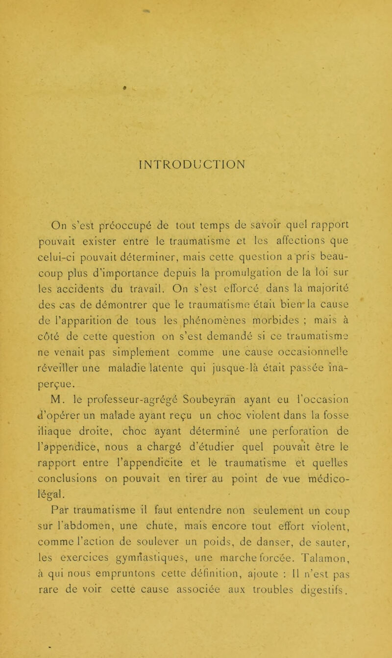 INTRODUCTION On s’est préoccupé de tout temps de savoir quel rapport pouvait exister entre le traumatisme et les affections que celui-ci pouvait déterminer, mais cette question a pris beau- coup plus d’importance depuis la promulgation de la loi sur les accidents du travail. On s’est efforcé dans la majorité des cas de démontrer que le traumatisme était bien* la cause de l’apparition de tous les phénomènes morbides ; mais à côté de cette question on s’est demandé si ce traumatisme ne venait pas simplement comme une cause occasionnelle réveiller une maladie latente qui jusque-là était passée ina- perçue. M. le professeur-agrégé Soubeyran ayant eu l’occasion d’opérer un malade ayant reçu un choc violent dans la fosse iliaque droite, choc ayant déterminé une perforation de l’appendice, nous a chargé d’étudier quel pouvait être le rapport entre l’appendicite et le traumatisme et quelles conclusions on pouvait en tirer au point de vue médico- légal. Par traumatisme il faut entendre non seulement un coup sur l’abdomen, une chute, mais encore tout effort violent, comme l’action de soulever un poids, de danser, de sauter, les exercices gymnastiques, une marche forcée. Talamon, à qui nous empruntons cette définition, ajoute : Il n’est pas rare de voir cette cause associée aux troubles digestifs.