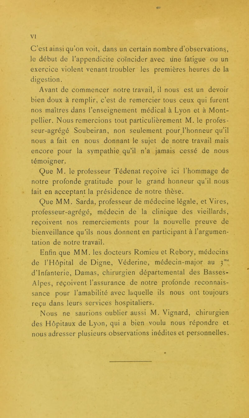 < - VI C’est ainsi qu’on voit, dans un certain nombre d’observation^, le début de l’appendicite coïncider avec une fatigue ou un exercice violent venant troubler les premières heures de la digestion. Avant de commencer notre travail, il nous est un devoir bien doux à remplir, c’est de remercier tous ceux qui furent nos maîtres dans l’enseignement médical à Lyon et à Mont- pellier. Nous remercions tout particulièrement M. le profes- seur-agrégé Soubeiran, non seulement pour l’honneur qu’il nous a fait en nous donnant le sujet de notre travail mais encore pour la sympathie qu’il n’a jamais cessé de nous témoigner. Que M. le professeur Tédenat reçoive ici l’hommage de notre profonde gratitude pour le grand honneur qu’il nous fait en acceptant la présidence de notre thèse. Que MM. Sarda, professeur de médecine légale, et Vires, professeur-agrégé, médecin de la clinique des vieillards, reçoivent nos remerciements pour la nouvelle preuve de bienveillance qu’ils nous donnent en participant à l’argumen- tation de notre travail. Enfin que MM. les docteurs Romieu et Rebory, médecins de l’Hôpital de Digne, Véderine, médecin-major au j”* d’infanterie, Damas, chirurgien départemental des Basses- Alpes, reçoivent l’assurance de notre profonde reconnais- sance pour l’amabilité avec laquelle Ils nous ont toujours reçu dans leurs services hospitaliers. Nous ne saurions oublier aussi M. Vignard, chirurgien des Hôpitaux de Lyon, qui a bien voulu nous répondre et nous adresser plusieurs observations inédites et personnelles.