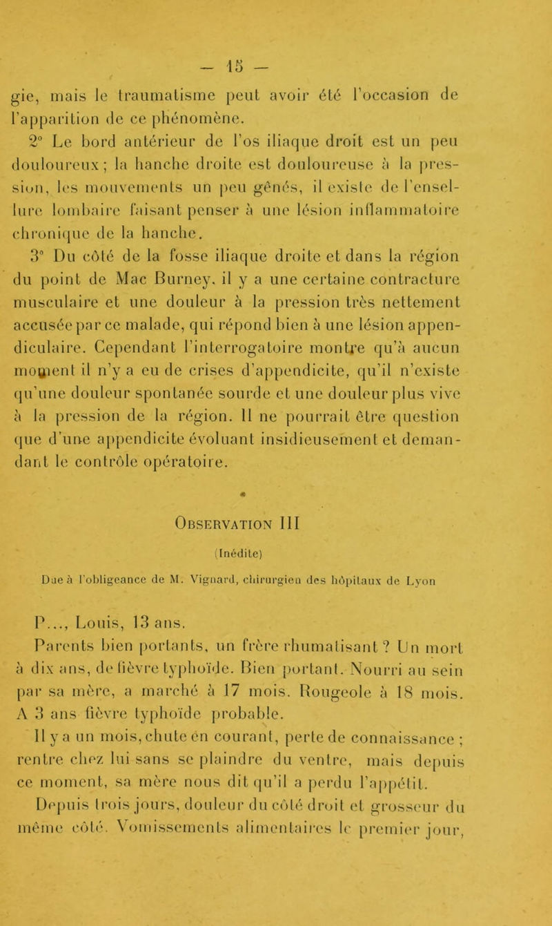 gic, mais le Iraumalisine peut avoir été l’occasion de raj)parilion de ce phénomène. 2° Le bord antérieur de l’os iliaque droit est un peu douloureux; la hanche di'oite est douloui’cuse à la |)res- sion, les mouvements un peu gênés, il exisle de l’ensel- lui'e lombaire faisant penser à une lésion inllammaloire chroni(jue de la hanche. 3 Du côlé de la fosse iliaque droite et dans la région du point de Mac Burney. il y a une certaine contracture musculaire et une douleur à la pression très nettement accusée par ce malade, qui répond bien à une lésion appen- diculaire. Cependant l’interrogatoire monU’e qu’à aucun moBient il n’y a eu de crises d’appendicite, qu’il n’existe (pi’une douleur spontanée sourde et une douleur plus vive à la pression de la région. 11 ne pourrait être (piestion (jue d’une aj)pendicite évoluant insidieusement et deman- dant le contrôle opératoire. Observation 111 (Inédile) Due à l’oljligeance de M. Vigaard, chinirgica des hôpitaux de Lyon P..., Louis, 13 ans. Parents bien portants, un frère rhumalisant ? Un mort à dix ans, de lièvre tyjdioïde. Bien [lortanl. Noui’ri au sein par sa mère, a marché à 17 mois. Rougeole à 18 mois. A 3 ans fièvre typhoïde probable. 11 y a un mois, chute en courant, perle de connaissance ; rentre chez lui sans se jilaindre du ventre, mais depuis ce moment, sa mère nous dit (pj’il a jierdu rajiiiélit. Dejuiis trois jours, douleur du côlé droit et grosseur du même côlé. Vomissements alimentaires h' premiiu’ jour.