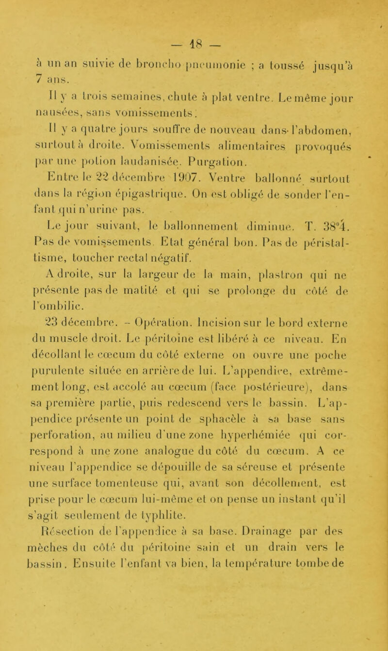 h lin an suivie de Iironclio piuMiinonie ; a loiissé jusqu’à 7 ans. Il y a trois semaines, cliute à pial ventre. Le même jour nausées, sans vomissements. 11 y a quatre jours soulii*e de nouveau dans-l’abdomen, surtout à di'oite. V^omissements alinumtaires provoqués |)ar uu(‘ j)otion laudanisée. Purp^ation. Liitre le 22 décembre IDO/. Ventre ballonné surtout dans la région éj)igastri(pie. (Jn l'st obligé de sondei’ ren- iant (|ui n’urine pas. Le jour suivant, le ballonnement diminue. T. ILis de vomissements. Etat général bon. Pas de péristal- tisme, toucher rectal négatif. Adroite, sur la largeur de la main, plastron qui ne présente pas de matité et (jiii se prolonge du côté de l’omliilic. 23 décembre. - Opération. Incision sur le bord externe du muscle droit. Le péritoine est libéré à ce niveau. En décollant le cæcum du côté externe on ouvre une poche purulente située en arrière de lui. L’a|)pendice, extrême- ment long, est accolé au cæcum (face postérieure), dans sa première partie, puis redescend vers le bassin. L’ap- pendice présente un point de sphacèle à sa base sans ])erforation, au milieu d'une zone hyperhémiée (pii cor- respond à une zone analogue du côté du cæcum. .A ce niveau l’appendice se dépouille de sa séreuse et présente une surface tomenteuse qui, avant son décollement, est prise poui* le cæcum lui-même et ou jjense un instant (pi’il s’agit seulement de lyphlite. Résection de l'appendice à sa base. Drainage par des mèches du côté du péritoine sain et un di'ain vers le bassin. Ensuite l’enfant va bien, la lempéraluia' tombe de