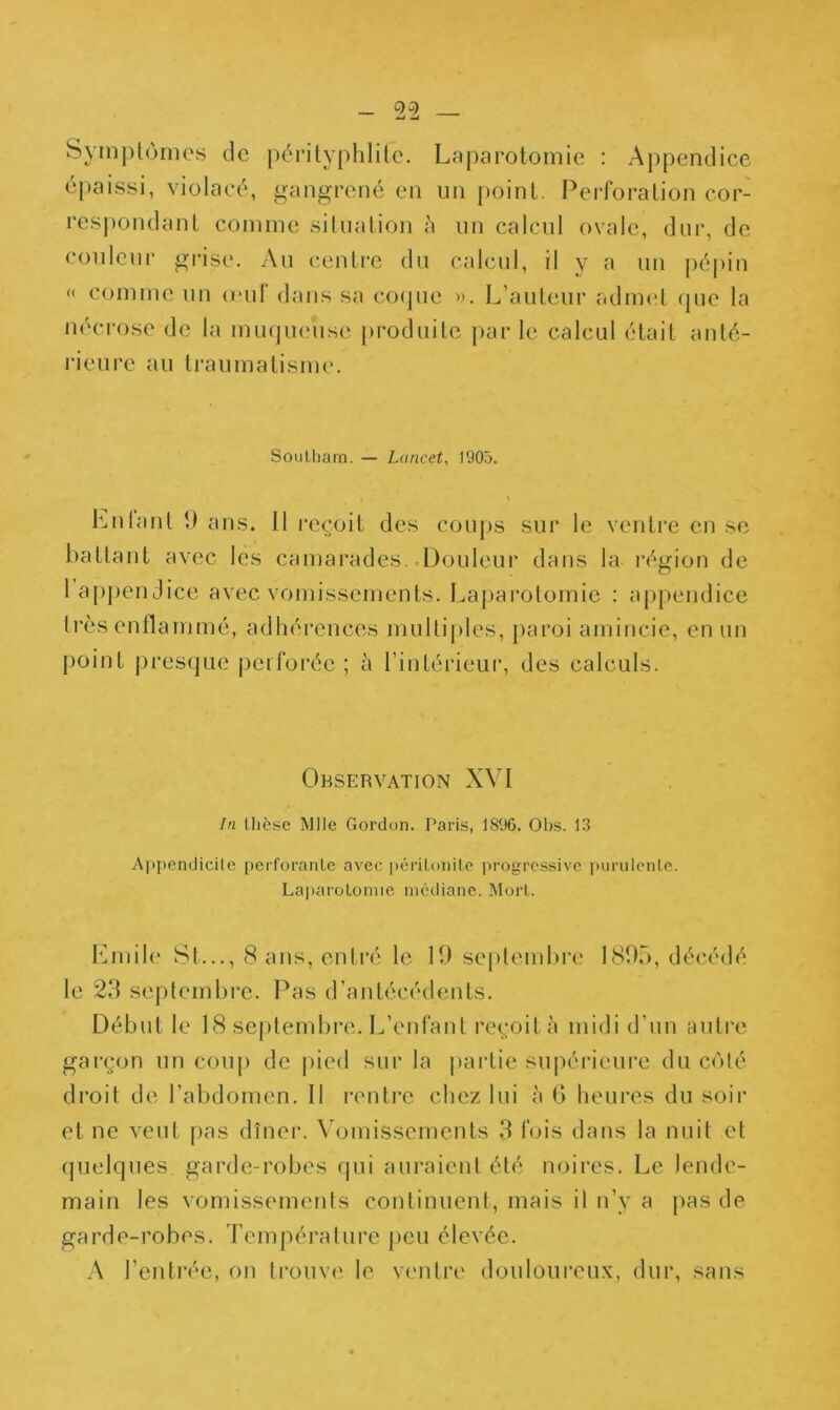 Symplùmes de p6!‘ilyphlilc. Laparotomie : Appendice épaissi, violacé, gangrené en un point, Perforation cor- respondant comme situation à un calcul ovale, dur, de coulcui’ grise. Au centre du calcul, il y a un pé|>in « comme un (eut dans sa cofpie ». L’auteur admet que la nécrose de la mmjueuse produite j)ar le calcul était anté- rieure au li’aumatisme. Soulliam. — Lancet, 1905. Lnlanl î) ans. 11 reçoit des cou[)S sur le ventre en se battant avec les camarades. .Douleur dans la région de 1 appendice avec vomissements. Lapai’olomie : appendice très enflammé, adhérences mulliples, paroi amincie, en un point j)resque perforée; à l’intérieur, des calculs. Observation XVI In thèse Mlle Gordon. Paris, 1896. Obs. 13 Appcndicilc perforante avec péritonite jirogrcssive purulente. Laparotomie médiane. Mort. 10nil(“ St..., (S ans, entré le 19 seplembre 1S95, décédé le 23 septembre. Pas d’antécédents. Début le 18 sejilembre. L’enfant reçoit à midi d’un autre garçon un coup de j)ied sur la |)artie supérieure du coté droit de l’abdomen. Il rentre chez lui à G heures du soir et ne veut pas dîner. Vomissements 3 fois dans la nuit et quelques garde-robes qui auraient été noires. Le lende- main les vomissements continuent, mais il n’y a pas de garde-robes. Temj)érature peu élevée. A l’entrée, on trouve le ventre douloui’eux, dur, sans