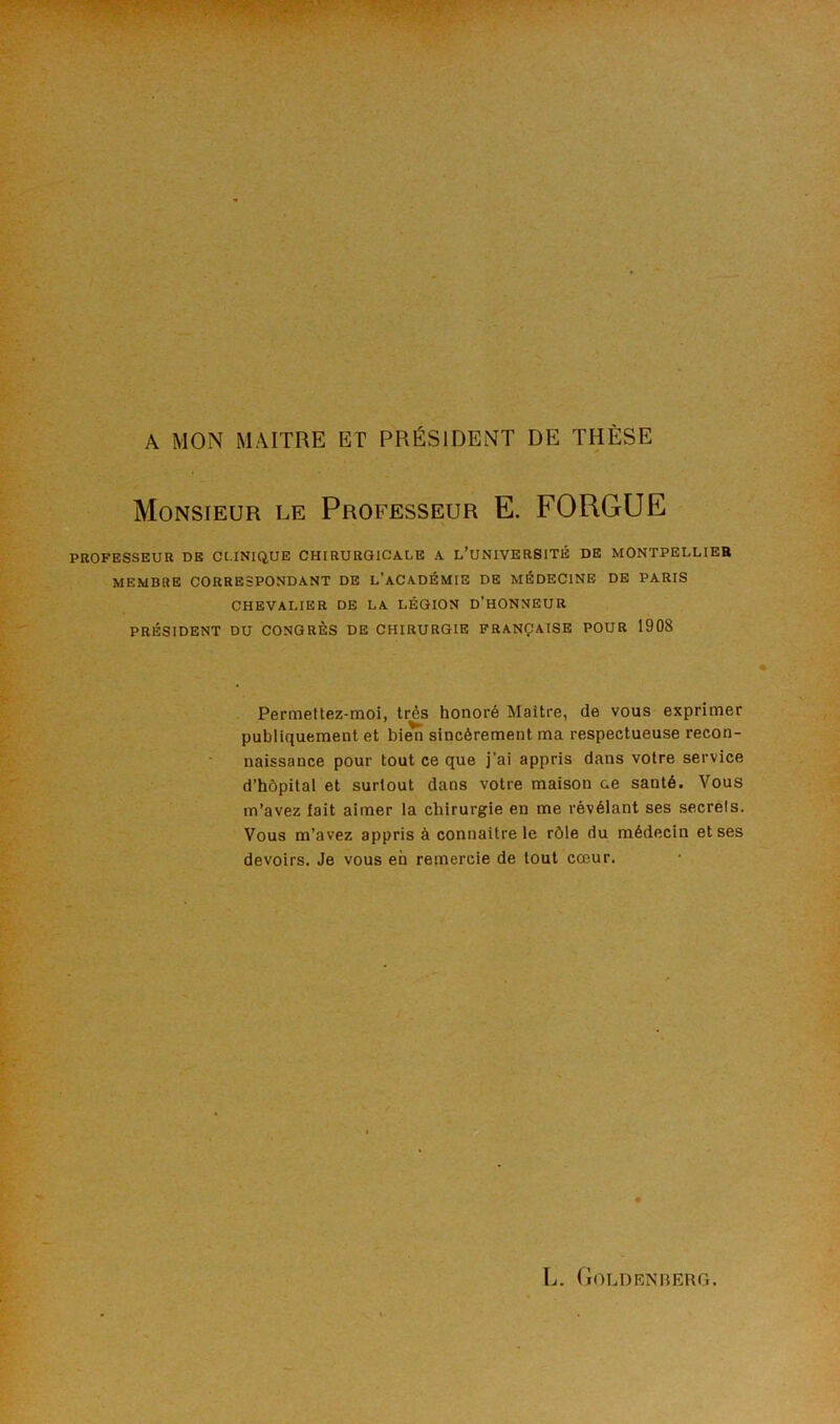 A MON MAITRE ET PRÉSIDENT DE THÈSE Monsieur le Professeur E. FORGUE PROFESSEUR DE CLINIQUE CHIRURGICALE A L’UNIVERSITÉ DE MONTPELLIER MEMBRE CORRESPONDANT DE L’ACADÉMIE DE MÉDECINE DE PARIS CHEVALIER DE LA LÉGION D’HONNEUR PRÉSIDENT DU CONGRÈS DE CHIRURGIE FRANÇAISE POUR 1908 Permeltez-moi, très honoré Maître, de vous exprimer publiquement et bien sincèrement ma respectueuse recon- naissance pour tout ce que j’ai appris dans votre service d’hôpital et surtout dans votre maison ce santé. Vous m’avez lait aimer la chirurgie en me révélant ses secrets. Vous m’avez appris à connaître le rôle du médecin et ses devoirs. Je vous eh remercie de tout cœur.