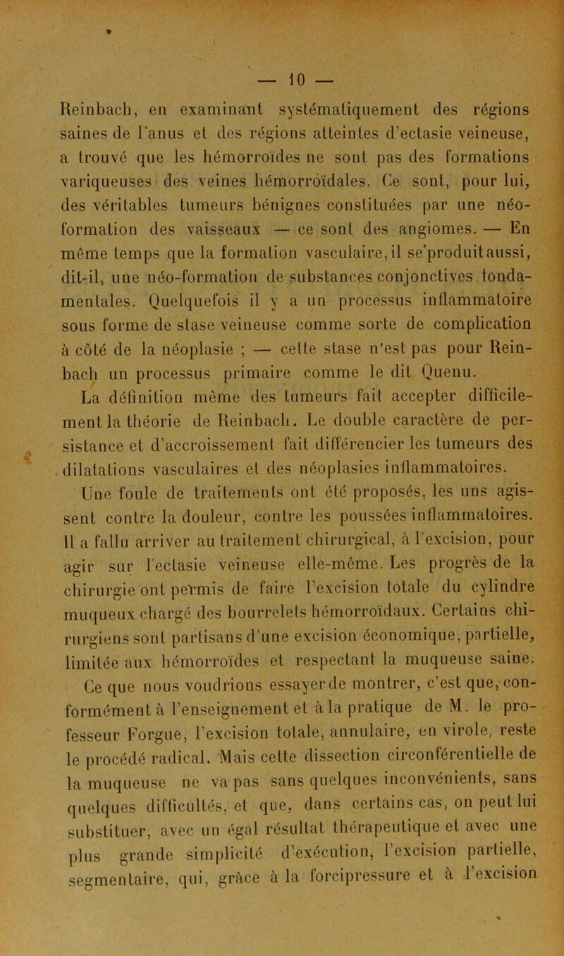 Reinbacli, en examinant systématiquement des régions saines de l’anus et des régions atteintes d’ectasie veineuse, a trouvé que les hémorroïdes ne sont pas des formations variqueuses des veines hémorroïdales. Ce sont, pour lui, des véritables tumeurs bénignes constituées par une néo- formation des vaisseaux — ce sont des angiomes. — En même temps que la formation vasculaire,il se’produitaussi, dit-il, une néo-formation de substances conjonctives fonda- mentales. Quelquefois il y a un processus inflammatoire sous forme de stase veineuse comme sorte de complication à côté de la néoplasie ; — cette stase n’est pas pour Rein- bach un processus primaire comme le dit Quenu. La définition même des tumeurs fait accepter difficile- ment la théorie de Reinbacli. Le double caractère de per- sistance et d’accroissement fait différencier les tumeurs des dilatations vasculaires et des néoplasies inflammatoires. Une foule de traitements ont été proposés, les uns agis- sent contre la douleur, contre les poussées inflammatoires. 11 a fallu arriver au traitement chirurgical, à l'excision, pour agir sur l'ectasie veineuse elle-même. Les progrès de la chirurgie ont peVmis de faire l’excision totale du cylindre muqueux chargé des bourrelets hémorroïdaux. Certains chi- rurgiens sont partisans d'une excision économique, partielle, limitée aux hémorroïdes et respectant la muqueuse saine. Ce que nous voudrions essayer de montrer, c’est que, con- formément à l’enseignement et à la pratique de M. le pro- fesseur Forgue, l’excision totale, annulaire, en virole, reste le procédé radical. Mais cette dissection circonférentielle de la muqueuse ne va pas sans quelques inconvénients, sans quelques difficultés, et que, dans certains cas, on peut lui substituer, avec un égal résultat thérapeutique et avec une plus grande simplicité d’exécution, l’excision partielle, segmentaire, qui, grâce à la forcipressure et à l’excision