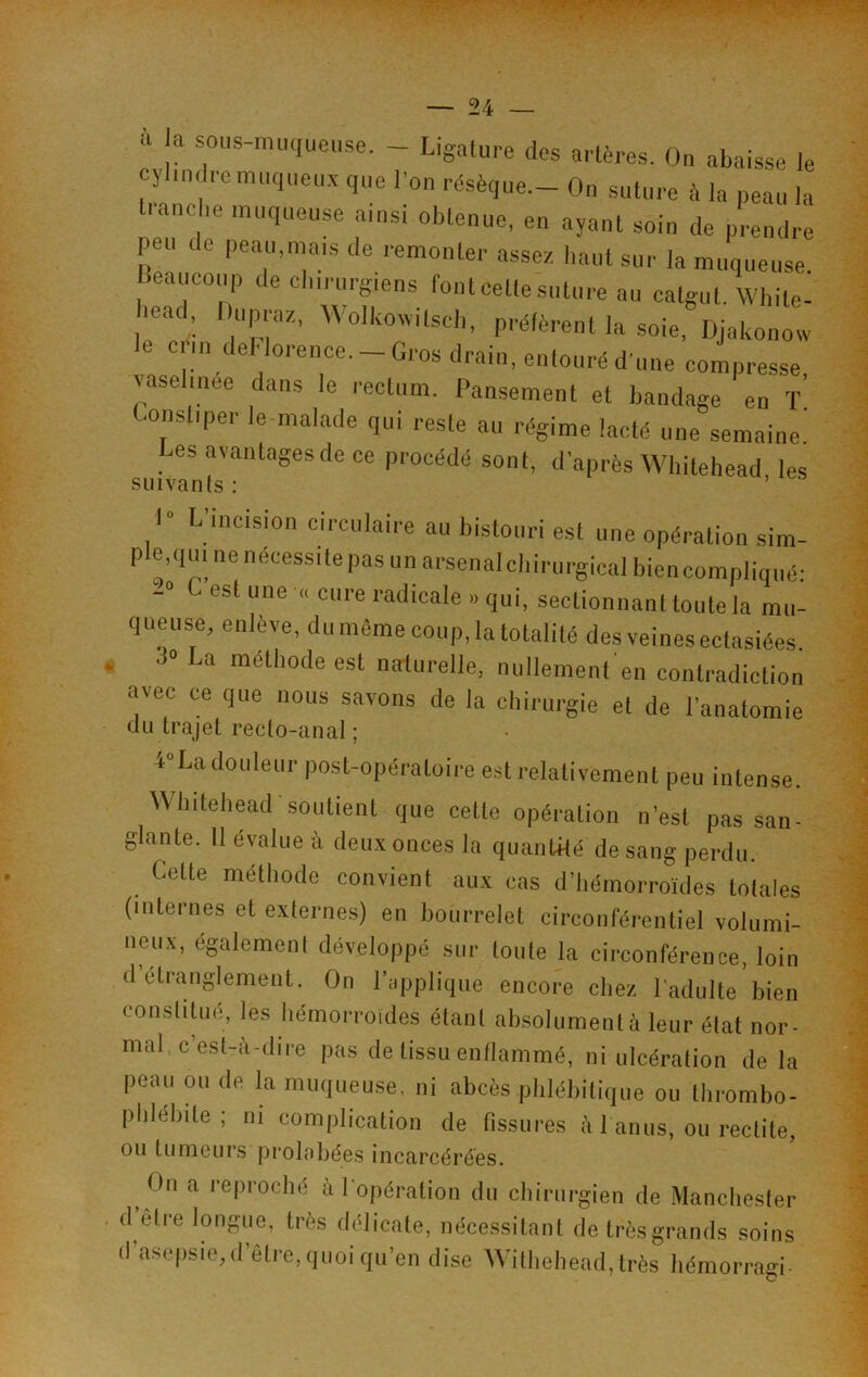 ■i a sous-muqueuse. - Ligature des artères. On abaisse le cylindre muqueux que l'on résèque- On suture à la peau la tranche muqueuse ainsi obtenue, en ayant soin de prendre peu de peau,mais de remonter assez haut sur la muqueuse beaucoup de chirurgiens font Cette suture au catgut. White- bead, Ihipraz, Wolhoivilsch, préfèrent la soie, Djakonow C‘!n.1 6 ‘lorence- — Gros drain, entouré d'une compresse, \asehnee dans le rectum. Pansement et bandage en T (■onsliper le malade qui reste au régime lacté une semaine! es avantages de ce procédé sont, d’après Whitehead les suivants : 1“ L’incision circulaire au bistouri est une opération sim- ple.qui ne nécessite pas un arsenalchirurgical biencompliqué- -° c est une « cure radicale .. qui, sectionnant toute la mu- queuse, enlève, du même coup, la totalité des veines ectasiées. •1» La méthode est naturelle, nullement en contradiction avec ce que nous savons de la chirurgie et de l’anatomie du trajet recto-anal ; 4°La douleur post-opératoire est relativement peu intense. Whitehead soutient que cette opération n’est pas san- glante. 11 évalue à deux onces la quantité de sang perdu. Cette méthode convient aux cas d’hémorroïdes totales (internes et externes) en bourrelet circonférentiel volumi- neux, également développé sur toute la circonférence, loin d étranglement. On l’applique encore chez l'adulte bien constitué, les hémorroïdes étant absolument à leur état nor- mal. c esl-a-dire pas de tissu enflammé, ni ulcération de la peau ou de la muqueuse, ni abcès phlébitique ou thrombo- phlébite ; ni complication de fissures à l’anus, ou redite, ou tumeurs prolobées incarcérées. t )n a reproché a l'opération du chirurgien de Manchester <1 elre longue, très délicate, nécessitant de très grands soins d’asepsie, d’être, quoi qu’en dise Wilhehead, très hémorragi-