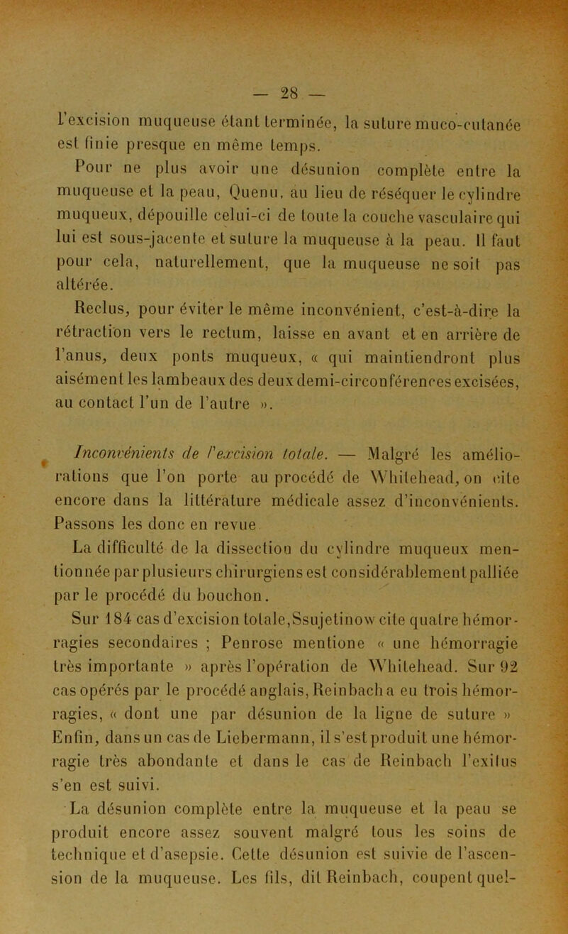 L’excision muqueuse étantlerminée, la suture muco-cutanée est finie presque en même temps. Pour ne plus avoir une désunion complète entre la muqueuse et la peau, Quenu, au lieu de réséquer le cylindre muqueux, dépouille celui-ci de toute la couche vasculaire qui lui est sous-jacente et suture la muqueuse à la peau. Il faut pour cela, naturellement, que la muqueuse ne soit pas altérée. Reclus, pour éviter le même inconvénient, c’est-à-dire la rétraction vers le rectum, laisse en avant et en arrière de l’anus, deux ponts muqueux, « qui maintiendront plus aisément les lambeaux des deux demi-circonférences excisées, au contact l’un de l’autre ». Inconvénients de P excision totale. — Malgré les amélio- rations que l’on porte au procédé de Whilehead, on cite encore dans la littérature médicale assez d’inconvénients. Passons les donc en revue La difficulté de la dissection du cylindre muqueux men- tionnée par plusieurs chirurgiens est considérablement palliée par le procédé du bouchon. Sur 184 cas d’excision totale,Ssujetinow cite quatre hémor- ragies secondaires ; Penrose mentione « une hémorragie très importante » après l’opération de Whitehead. Sur 92 casopérés par le procédé anglais, Reinbacha eu trois hémor- ragies, « dont une par désunion de la ligne de suture » Enfin, dans un cas de Liebermann, il s’est produit une hémor- ragie très abondante et dans le cas de Reinbach l’exilus s’en est suivi. La désunion complète entre la muqueuse et la peau se produit encore assez souvent malgré tous les soins de technique et d’asepsie. Cette désunion est suivie de l’ascen- sion de la muqueuse. Les fils, dit Reinbach, coupent quel-