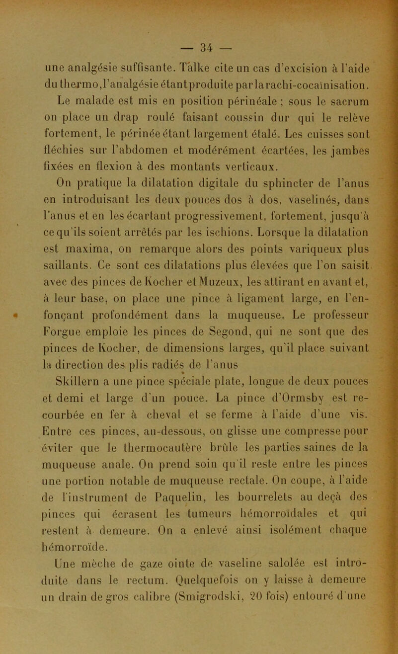 une analgésie suffisante. T'alke cite un cas d’excision à l’aide du thejmno, l’analgésie étantproduite parlarachi-cocaïnisation. Le malade est mis en position périnéale ; sous le sacrum on place un drap roulé faisant coussin dur qui le relève fortement, le périnée étant largement étalé. Les cuisses sont fléchies sur l’abdomen et modérément écartées, les jambes fixées en flexion à des montants verticaux. On pratique la dilatation digitale du sphincter de l’anus en introduisant les deux pouces dos à dos, vaselinés, dans l’anus et en les écartant progressivement, fortement, jusqu'à ce qu'ils soient arrêtés par les ischions. Lorsque la dilatation est maxima, on remarque alors des points variqueux plus saillants. Ce sont ces dilatations plus élevées que l’on saisit avec des pinces de Rocher et Muzeux, les attirant en avant et, à leur base, on place une pince à ligament large, en l’en- fonçant profondément dans la muqueuse. Le professeur Forgue emploie les pinces de Segond, qui ne sont que des pinces de Rocher, de dimensions larges, qu’il place suivant 1h direction des plis radiés de l’anus Skillern a une pince spéciale plate, longue de deux pouces et demi et large d’un pouce. La pince d’Ormsby est re- courbée en fer à cheval et se ferme à l’aide d’une vis. Entre ces pinces, au-dessous, on glisse une compresse pour éviter que le thermocautère brûle les parties saines de la muqueuse anale. On prend soin qu il reste entre les pinces une portion notable de muqueuse rectale. On coupe, à l’aide de l'instrument de Paquelin, les bourrelets au deçà des pinces qui écrasent les tumeurs hémorroïdales et qui restent à demeure. On a enlevé ainsi isolément chaque hémorroïde. Une mèche de gaze ointe de vaseline salolée est intro- duite dans le rectum. Quelquefois on y laisse à demeure un drain de gros calibre (Smigrodski, ‘20 fois) entouré d'une