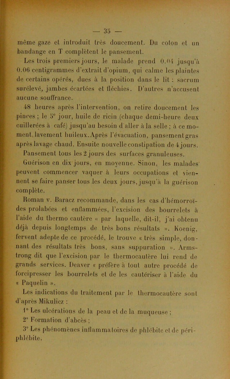 môme gaze et introduit très doucement. Du coton et un bandange en T complètent le pansement. Les trois premiers jours, le malade prend 0.04 jusqu’à 0.06 centigrammes d’extrait d’opium, qui calme les plaintes de certains opérés, dues à la position dans le lit : sacrum surélevé, jambes écartées et fléchies. D’autres n’accusent aucune souffrance. 48 heures après l’intervention, on retire doucement les pinces ; le 5e jour, huile de ricin (chaque demi-heure deux cuillerées à café) jusqu’au besoin d'aller à la selle ; à ce mo- ment, lavement huileux.Après l’évacuation, pansementgras après lavage chaud. Ensuite nouvelle constipation de 4 jours. Pansement tous les 2 jours des surfaces granuleuses. Guérison en dix jours, en moyenne. Sinon, les malades' peuvent commencer vaquer à leurs occupations et vien- nent se faire panser tous les deux jours, jusqu’à la guérison complète. Roman y. Baracz recommande, dans les cas d’hémorroï- des prolabées et enflammées, l’excision des bourrelets à l’aide du thermo cautère « par laquelle, dit-il, j’ai obtenu déjà depuis longtemps de très bons résultats ». Koenig, fervent adepte de ce procédé, le trouve « très simple, don- nant des résultats très bons, sans suppuration ». Arms- trong dit que l’excision par le thermocautère lui rend de grands services. Deaver « préfère à tout autre procédé de forcipresser les bourrelets et de les cautériser à l’aide du « Paquelin ». Les indications du traitement par le thermocautère sont d’après Mikulicz : 1° Les ulcérations de la peau et de la muqueuse ; 2 Formation d’abcès ; 3° Les phénomènes inflammatoires de phlébite el de péri- phlébite.