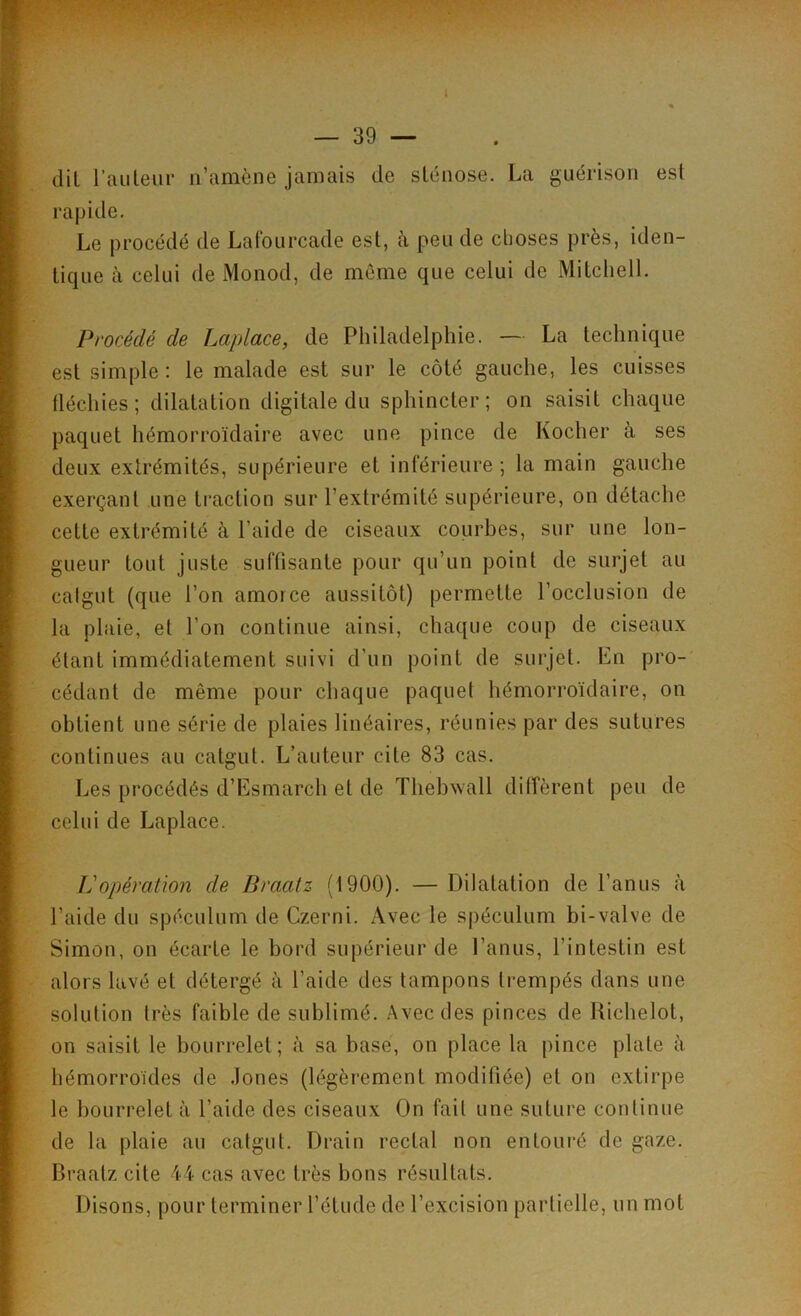 dil l’auteur n’amène jamais de sténose. La guérison est rapide. Le procédé de Lafourcade est, à peu de choses près, iden- tique à celui de Monod, de même que celui de Mitchell. Procédé de Lciplace, de Philadelphie. — La technique est simple: le malade est sur le côté gauche, les cuisses fléchies; dilatation digitale du sphincter; on saisit chaque paquet hémorroïdaire avec une pince de Kocher à ses deux extrémités, supérieure et inférieure ; la main gauche exerçant une traction sur l’extrémité supérieure, on détache cette extrémité à l’aide de ciseaux courbes, sur une lon- gueur tout juste suffisante pour qu’un point de surjet au catgut (que l’on amorce aussitôt) permette l’occlusion de la plaie, et l’on continue ainsi, chaque coup de ciseaux étant immédiatement suivi d’un point de surjet. Ln pro- cédant de même pour chaque paquet hémorroïdaire, on obtient une série de plaies linéaires, réunies par des sutures continues au catgut. L’auteur cite 83 cas. Les procédés d’Esmarch et de Thebwall diffèrent peu de celui de Laplace. Vopération de Braatz (1900). — Dilatation de l’anus à l’aide du spéculum de Czerni. Avec le spéculum bi-valve de Simon, on écarte le bord supérieur de l’anus, l’intestin est alors lavé et détergé à l’aide des tampons trempés dans une solution très faible de sublimé. Avec des pinces de Richelot, on saisit le bourrelet; à sa base, on place la pince plate à hémorroïdes de Jones (légèrement modifiée) et on extirpe le bourrelet à l’aide des ciseaux On fait une suture continue de la plaie au catgut. Drain rectal non entouré de gaze. Braatz cite 44 cas avec très bons résultats. Disons, pour terminer l’étude de l’excision partielle, un mot