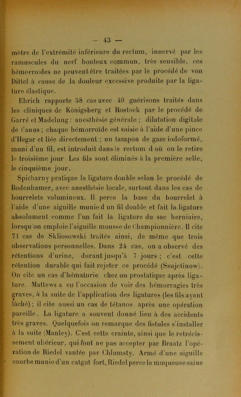 mètre de l’extrémité inférieure du rectum, innervé par les ramuscules du nerf honteux commun, très sensible, ces hémorroïdes ne peuventêtre traitées parle procédé de von Ditlel à cause de la douleur excessive produite par la liga- ture élastique. Ehrich rapporte 58 cas avec 40 guérisons traités dans les cliniques de Kônigsberg et Rostock par le procédé de Garré etMadelung: anesthésie générale ; dilatation digitale de l’anus ; chaque hémorroïde est saisie à l’aide d’une pince d’Hegar et liée directement ; un tampon de gaze iodoformé, muni d’un fil, est introduit dans le rectum d où on le retire lu troisième jour Les (ils sont éliminés à la première selle, le cinquième jour. Spicharny pratique la ligature double selon le procédé de Bodenhamer, avec anesthésie locale, surtout dans les cas de bourrelets volumineux. Il perce la base du bourrelet à l’aide d’une aiguille munie d un fil double et fait la ligature absolument comme l’on fait la ligature du sac herniaire, lorsqu'on emploie l’aiguille mousse de Championnière. 11 cite 71 cas de Skliosowski traités ainsi, de même que trois observations personnelles. Dans 24 cas, on a observé des rétentions d’urine, durant jusqu’à 7 jours ; c’est cette rétention durable qui fait rejeter ce procédé (Ssujetinow). On cite un cas d’hématurie chez un prostatique après liga- ture. Mattews a eu l’occasion de voir des hémorragies très graves, à la suite de l’application des ligatures (les fils ayant lâché) ; il cite aussi un cas de tétanos après une opération pareille. La ligature a souvent donné lieu à des accidents très graves. Quelquefois on remarque des fistules s’installer à la suite (Manley). C’est cette crainte, ainsi que le rétrécis- sement ultérieur, qui font ne pas accepter par Braatz l’opé- ration de Riedel vantée par Ghlumsty. Armé d’une aiguille courbe munie d’un catgut fort, Riedel perce la muqueuse saine