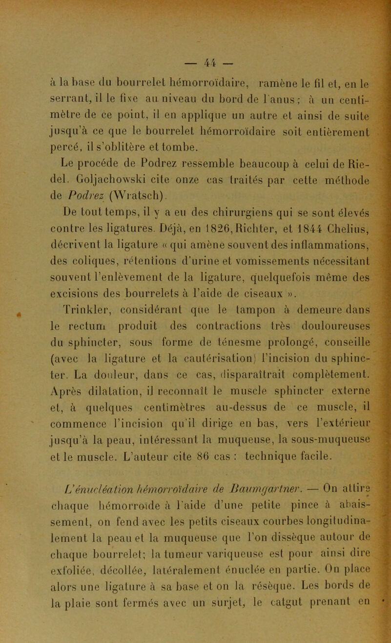 à la base du bourrelet hémorroïdaire, ramène le fil et, en le serrant, il le fixe au niveau du bord de l'anus ; à un centi- mètre de ce point, il en applique un autre et ainsi de suite jusqu’à ce que le bourrelet hémorroïdaire soit entièrement percé, il s’oblitère et tombe. Le procède de Podrez ressemble beaucoup à celui de Rie- del. Goljachowski cite onze cas traités par cette méthode de Podrez (Wratsch). De tout temps, il y a eu des chirurgiens qui se sont élevés contre les ligatures. Déjà, en 1826, Ricliter, et 1844 Chelius, décrivent la ligature « qui amène souvent des inflammations, des coliques, rétentions d’urine et vomissements nécessitant souvent l’enlèvement de la ligature, quelquefois même des excisions des bourrelets à l’aide de ciseaux ». Trinkler, considérant que le tampon à demeure dans le rectum produit des contractions très douloureuses du sphincter, sous forme de ténesme prolongé, conseille (avec la ligature et la cautérisation) l’incision du sphinc- ter. La douleur, dans ce cas, disparaîtrait complètement. Après dilatation, il reconnaît le muscle sphincter externe et, à quelques centimètres au-dessus de ce muscle, il commence l’incision qu’il dirige en bas, vers l’extérieur jusqu’à la peau, intéressant la muqueuse, la sous-muqueuse et le muscle. L’auteur cite 86 cas : technique facile. fd énucléation hémorroïdaire de Baumgartner. — On attire chaque hémorroïde à l’aide d’une petite pince à abais- sement, on fend avec les petits ciseaux courbes longitudina- lement la peau et la muqueuse que l’on dissèque autour de chaque bourrelet; la tumeur variqueuse est pour ainsi dire exfoliée, décollée, latéralement énuclée en partie. On place alors une ligature à sa base et on la résèque. Les bords de la plaie sont fermés avec un surjet, le catgut prenant en