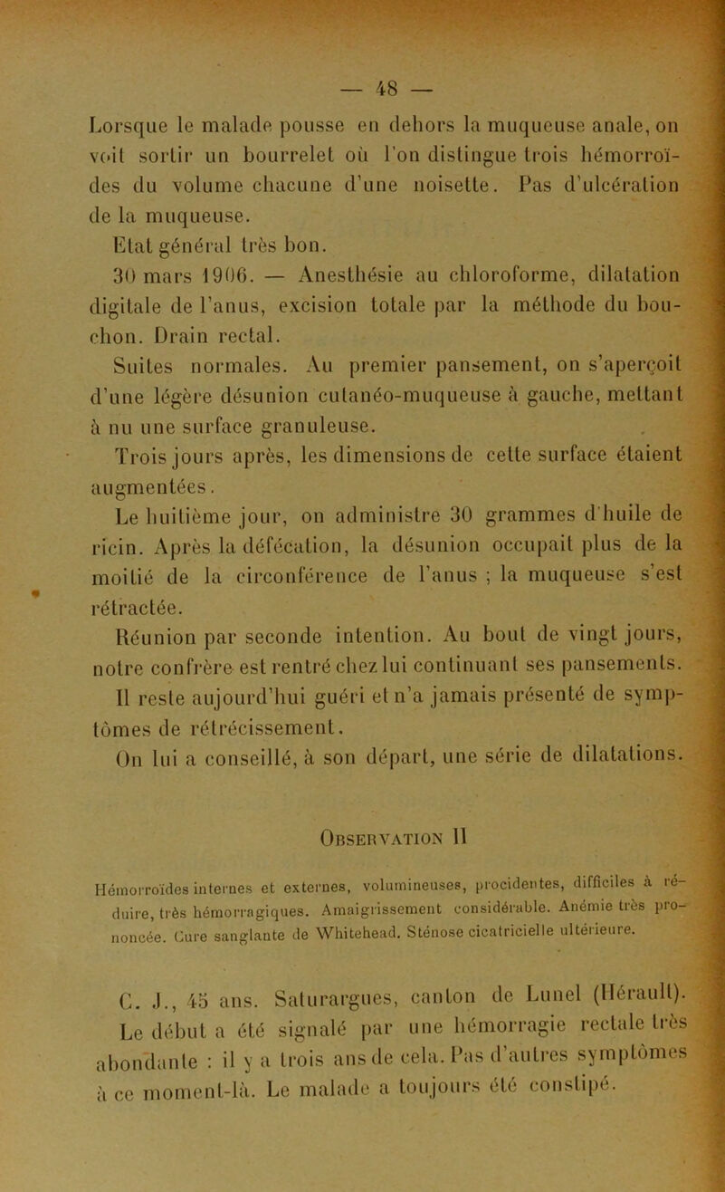 Lorsque le malade pousse en dehors la muqueuse anale, on voit sortir un bourrelet où l’on distingue trois hémorroï- des du volume chacune d’une noisette. Pas d’ulcération de la muqueuse. Etat général très bon. 30 mars 1906. — Anesthésie au chloroforme, dilatation digitale de l’anus, excision totale par la méthode du bou- chon. Drain rectal. Suites normales. Au premier pansement, on s’aperçoit d’une légère désunion cutanéo-muqueuse à gauche, mettant à nu une surface granuleuse. Trois jours après, les dimensions de cette surface étaient augmentées. Le huitième jour, on administre 30 grammes d’huile de ricin. Après la défécation, la désunion occupait plus de la moitié de la circonférence de l’anus ; la muqueuse s’est rétractée. Réunion par seconde intention. Au bout de vingt jours, notre confrère est rentré chez lui continuant ses pansements. 11 reste aujourd’hui guéri et n’a jamais présenté de symp- tômes de rétrécissement. On lui a conseillé, à son départ, une série de dilatations. Observation 11 Hémorroïdes internes et externes, volumineuses, procidentes, difficiles à ré- duire, très hémorragiques. Amaigrissement considérable. Anémie très pro- noncée. Cure sanglante de Whitehead. Sténose cicatricielle ultéiieure. G. .)., 45 ans. Saturargues, canton de Lunel (Hérault). Le début a été signalé par une hémorragie rectale très abondante : il y a trois ans de cela. Pas d’autres symptômes à ce moment-là. Le malade a toujours été constipé.