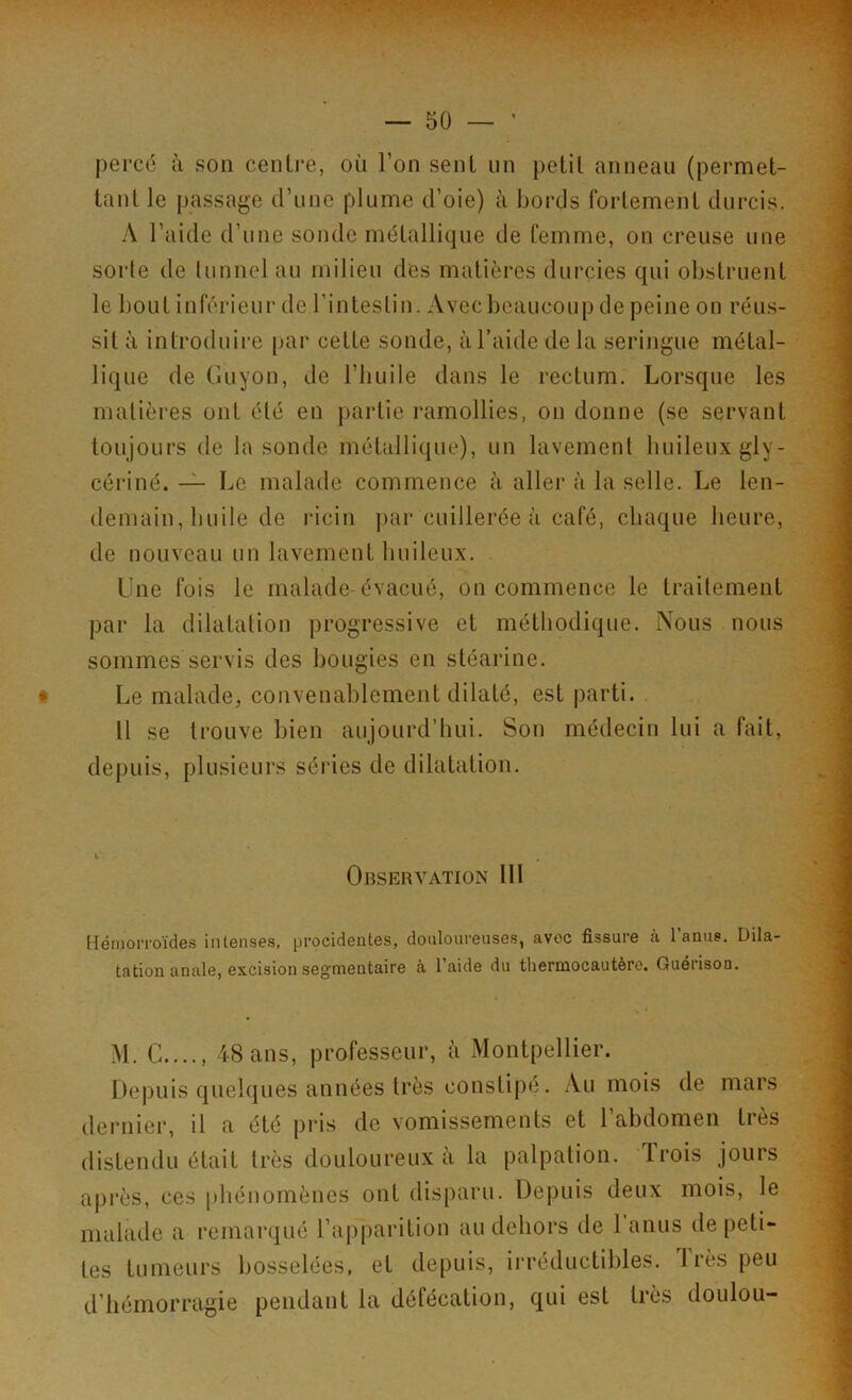 percé à son centre, où l’on sent un petit anneau (permet- tant le passage d’une plume d’oie) à bords fortement durcis. A l’aide d’une sonde métallique de femme, on creuse une sorte de tunnel au milieu des matières durcies qui obstruent le bout inférieur de l’intestin. Avec beaucoup de peine on réus- sit à introduire par cette sonde, à l’aide de la seringue métal- lique de Guyon, de l’huile dans le rectum. Lorsque les matières ont été en partie ramollies, on donne (se servant toujours de la sonde métallique), un lavement huileux gly- cériné. — Le malade commence à aller à la selle. Le len- demain, huile de ricin par cuillerée à café, chaque heure, de nouveau un lavement huileux. Une fois le malade évacué, on commence le traitement par la dilatation progressive et méthodique. Nous nous sommes servis des bougies en stéarine. Le malade, convenablement dilaté, est parti. 11 se trouve bien aujourd’hui. Son médecin lui a fait, depuis, plusieurs séries de dilatation. Observation 111 Hémorroïdes intenses, procidentes, douloureuses, avec fissure .à l’anus. Dila- tation anale, excision segmentaire à l’aide du thermocautère. Guérison. M. C...., 48 ans, professeur, à Montpellier. Depuis quelques années très constipe. Au mois de mars dernier, il a été pris de vomissements et l’abdomen très distendu était très douloureux à la palpation. Trois jours après, ces phénomènes ont disparu. Depuis deux mois, le malade a remarqué l’apparition au dehors de 1 anus de peti- tes tumeurs bosselées, et depuis, irréductibles. Très peu d hémorragie pendant la défécation, qui est très tloulou-