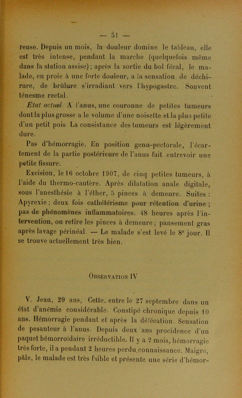 i’euse. Depuis un mois, la douleur domine le tableau, elle est très intense, pendant la marche (quelquefois même dans la station assise); après la sortie du bol fécal, le ma- lade, en proie à une forte douleur, a la sensation de déchi- rure, de brûlure s’irradiant vers l’hypogastre. Souvent ténesme rectal. Etat actuel A l’anus, une couronne de petites tumeurs dont la plus grosse a le volume d’une noisette et la plus petite d’un petit pois. La consistance des tumeurs est légèrement dure. Pas d’hémorragie. En position genu-pectorale, l’écar- tement de la partie postérieure de l’anus fait entrevoir une petite fissure. Excision, le 16 octobre 1907, de cinq petites tumeurs, à l’aide du thermo-cautère. Après dilatation anale digitale, sous l’anesthésie à l’éther, 5 pinces à demeure. Suites : Apyrexie ; deux fois cathétérisme pour rétention d’urine ; pas de phénomènes inflammatoires. 48 heures après l’in- tervention, on retire les pinces à demeure ; pansement gras après lavage périnéal. — Le malade s’est levé le 8e jour. Il se trouve actuellement très bien. Observation IV V. Jean, 29 ans, Cette, entre le 27 septembre dans un état d’anémie considérable. Constipé chronique depuis 10 ans. Hémorragie pendant et après la défécation. Sensation de pesanteur à l’anus. Depuis deux ans procidence d’un paquet hémorroïdaire irréductible. Il y a 2 mois, hémorragie ti ès foi te, il a pendant 2 heures perdu connaissance. Maigre, pâle, le malade est très faible et présente une série d’hémor-