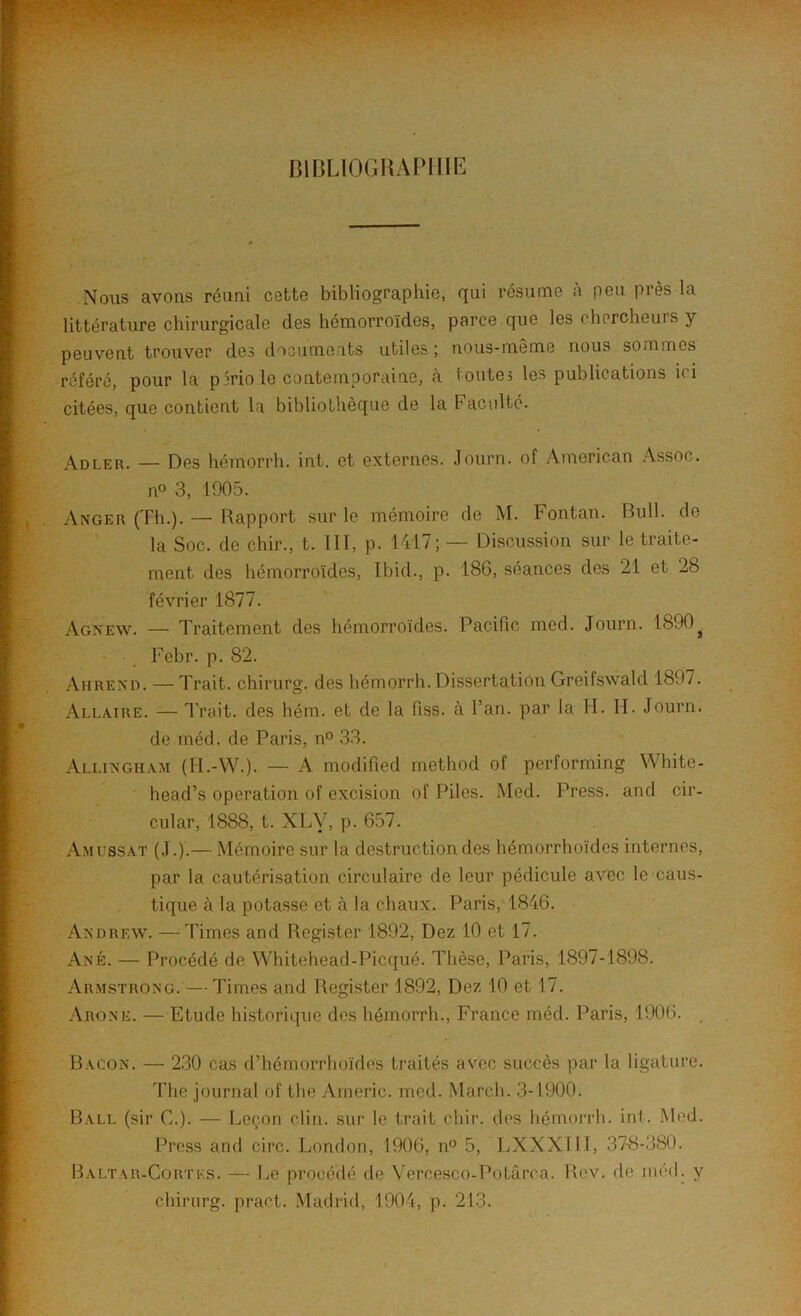 BIBLIOGRAPHIE Nous avons réuni cette bibliographie, qui résume à peu près la littérature chirurgicale des hémorroïdes, parce que les chercheuis y peuvent trouver des documents utiles ; nous-même nous sommes référé, pour la période contemporaine, à toutes les publications ici citées, que contient la bibliothèque de la Faculté. Adler. — Des hémorrh. int. et externes. Journ. of American Assoc. n° 3, 1905. Anger (Th.). — Rapport sur le mémoire de M. Fontan. Bull, de la Soc. de chir., t. III, p. 1417; — Discussion sur le traite- ment des hémorroïdes, Ibid., p. 186, séances des 21 et 28 février 1877. Agnew. — Traitement des hémorroïdes, Pacific med. Journ. 1890^ Febr. p. 82. Ahrend. — Trait, chirurg. des hémorrh. Dissertation Greifswald 1897. Allaire. — Trait, des hém. et de la fiss. à l’an, par la H. H. Journ. de méd. de Paris, n° 33. Allingham (I-I.-W.). — A modified method of performing White- head’s operation of excision of Piles. Med. Press, and cir- cular, 1888, t. XLy, p. 657. Amlssat (J.).— Mémoire sur la destruction des hémorrhoïdes internes, par la cautérisation circulaire de leur pédicule avec le caus- tique à la potasse et à la chaux. Paris, 1846. Andrew. — Times and Register 1892, Dez 10 et 17. Ané. — Procédé de Whitehead-Picqué. Thèse, Paris, 1897-1898. Armstrong.—Times and Register 1892, Dez 10 et 17. Arone. — Etude historique des hémorrh., France méd. Paris, 1906. . Bacon. — 230 cas d’hémorrhoïdes traités avec succès par la ligature. The journal of the Americ. med. March. 3-1900. Ball (sir C.). — Leçon clin, sur le trait chir. des hémorrh. int. Med. Press and cire. London, 1906, n° 5, LXXXIII, 37-8-380. Baltar-Cortks. — Le procédé de Vercesco-Potârca. Rev. de méd. y chirurg. praet. Madrid, 1904, p. 213.