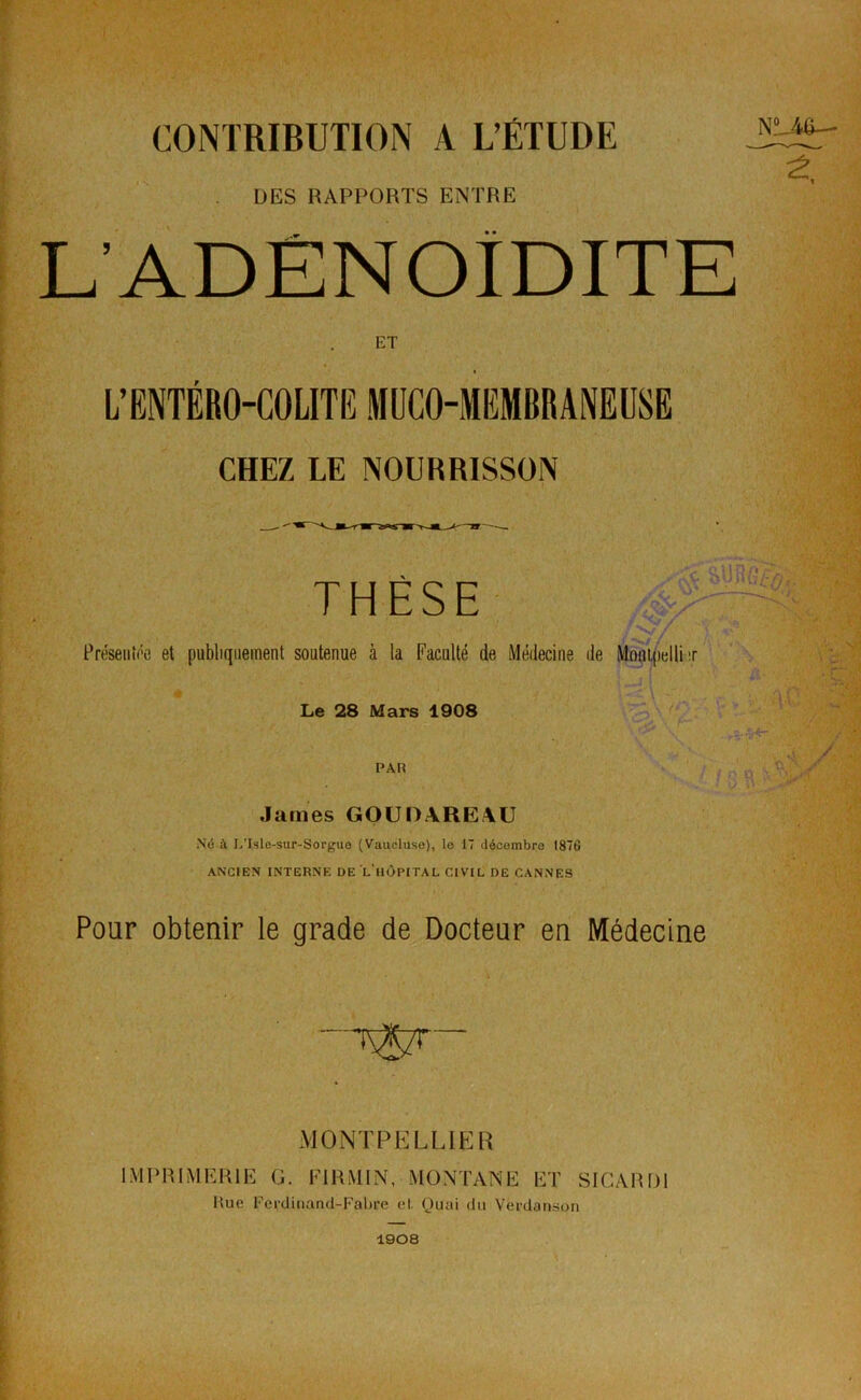 CONTRIBUTION A L’ÉTUDE DES RAPPORTS ENTRE L'ADENOÏDITE ET L’ENTÉRO-COLITE MUCO-MEMBRANEUSE CHEZ LE NOURRISSON THÈSE Présentée et publiquement soutenue à la Faculté de Médecine de Le 28 Mars 1908 PAIS James GOUDAREAU Né à L’Islc-sur-Sorgue (Vaucluse), le 17 décembre 1876 ANCIEN INTERNE DE L HÔPITAL CIVIL DE CANNES Pour obtenir le grade de Docteur en Médecine MONTPELLIER IMPRIMERIE G. Kl RMI N, MONTANE ET SICARD1 Hue Ferdinand-Fabre et. Quai du Vferdanson LAS— 1908