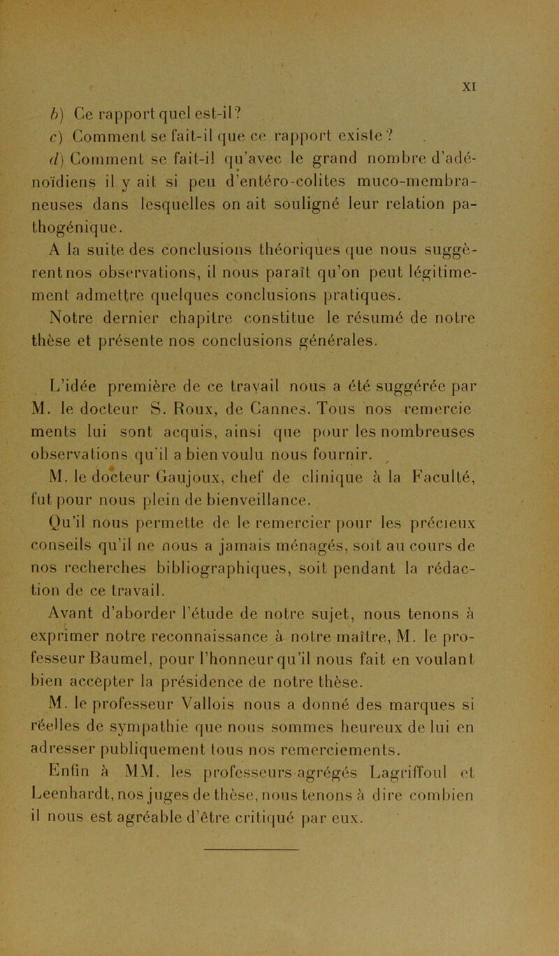 b) Ce rapport quel est-il? c) Comment se fait-il que ce rapport existe ? cl) Comment se fait-il qu’avec le grand nombre d’adé- noïdiens il y ait si peu d’entéro-eolites muco-membra- neuses dans lesquelles on ait souligné leur relation pa- thogénique. A la suite des conclusions théoriques que nous suggè- rent nos observations, il nous paraît qu’on peut légitime- ment admettre quelques conclusions pratiques. Notre dernier chapitre constitue le résumé de notre thèse et présente nos conclusions générales. L’idée première de ce travail nous a été suggérée par M. le docteur S. Roux, de Cannes. Tous nos remercie ments lui sont acquis, ainsi que pour les nombreuses observations qu'il a bien voulu nous fournir. M. le docteur Gaujoux, chef de clinique à la Faculté, fut. pour nous plein de bienveillance. Qu’il nous permette de le remercier pour les précieux conseils qu’il ne nous a jamais ménagés, soit au cours de nos recherches bibliographiques, soit pendant la rédac- tion de ce travail. Avant d’aborder l’étude de notre sujet, nous tenons à exprimer notre reconnaissance à notre maître, M. le pro- fesseur Baumel, pour l’honneur qu’il nous fait en voulant bien accepter la présidence de notre thèse. M. le professeur Vallois nous a donné des marques si réelles de sympathie que nous sommes heureux de lui en adresser publiquement tous nos remerciements. Enfin h MM. les professeurs agrégés Lagriffoul et Leenhardt, nos juges de thèse, nous tenons à dire combien il nous est agréable d’être critiqué par eux.